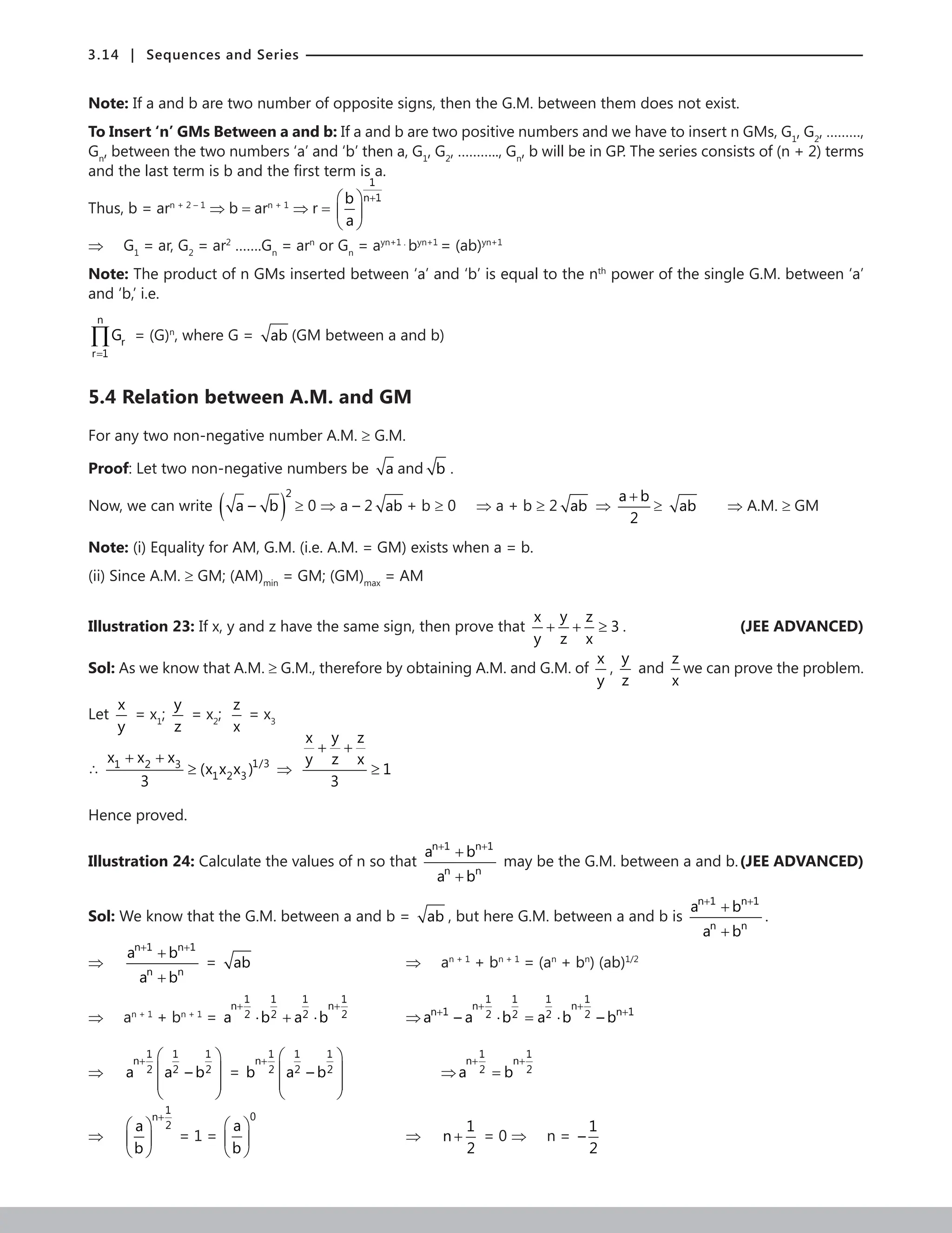 3.14 | Sequences and Series
Note: If a and b are two number of opposite signs, then the G.M. between them does not exist.
To Insert ‘n’ GMs Between a and b: If a and b are two positive numbers and we have to insert n GMs, G1
, G2
, ………,
Gn
, between the two numbers ‘a’ and ‘b’ then a, G1
, G2
, ……….., Gn
, b will be in GP. The series consists of (n + 2) terms
and the last term is b and the first term is a.
Thus, b = arn + 2 – 1
⇒ b = arn + 1
⇒ r =
1
n 1
b
a
+
 
 
 
⇒ G1
= ar, G2
= ar2
…….Gn
= arn
or Gn
= ayn+1 .
byn+1
= (ab)yn+1
Note: The product of n GMs inserted between ‘a’ and ‘b’ is equal to the nth
power of the single G.M. between ‘a’
and ‘b,’ i.e.
n
r
r 1
G
=
∏ = (G)n
, where G = ab (GM between a and b)
5.4 Relation between A.M. and GM
For any two non-negative number A.M. ≥ G.M.
Proof: Let two non-negative numbers be a and b .
Now, we can write ( )
2
a – b ≥ 0 ⇒ a – 2 ab + b ≥ 0 ⇒ a + b ≥ 2 ab ⇒
a b
2
+
≥ ab ⇒ A.M. ≥ GM
Note: (i) Equality for AM, G.M. (i.e. A.M. = GM) exists when a = b.
(ii) Since A.M. ≥ GM; (AM)min
= GM; (GM)max
= AM
Illustration 23: If x, y and z have the same sign, then prove that
y
x z
3
y z x
+ + ≥ . (JEE ADVANCED)
Sol: As we know that A.M. ≥ G.M., therefore by obtaining A.M. and G.M. of
x
y
,
y
z
and
z
x
we can prove the problem.
Let
x
y
= x1
;
y
z
= x2
;
z
x
= x3
∴ 1/3
1 2 3
1 2 3
x x x
(x x x )
3
+ +
≥ ⇒
y
x z
y z x
1
3
+ +
≥
Hence proved.
Illustration 24: Calculate the values of n so that
n 1 n 1
n n
a b
a b
+ +
+
+
may be the G.M. between a and b.(JEE ADVANCED)
Sol: We know that the G.M. between a and b = ab , but here G.M. between a and b is
n 1 n 1
n n
a b
a b
+ +
+
+
.
⇒
n 1 n 1
n n
a b
a b
+ +
+
+
= ab 					⇒ an + 1
+ bn + 1
= (an
+ bn
) (ab)1/2
⇒ an + 1
+ bn + 1
=
1 1 1 1
n n
2 2 2 2
a b a b
+ +
⋅ + ⋅ 		 ⇒
1 1 1 1
n n
n 1 n 1
2 2 2 2
a – a b a b – b
+ +
+ +
⋅ = ⋅
⇒
1 1 1
n
2 2 2
a a – b
+  
 
 
 
=
1 1 1
n
2 2 2
b a – b
+  
 
 
 
			 ⇒
1 1
n n
2 2
a b
+ +
=
⇒
1
n
2
a
b
+
 
 
 
= 1 =
0
a
b
 
 
 
					⇒
1
n
2
+ = 0 ⇒ n =
1
–
2
 