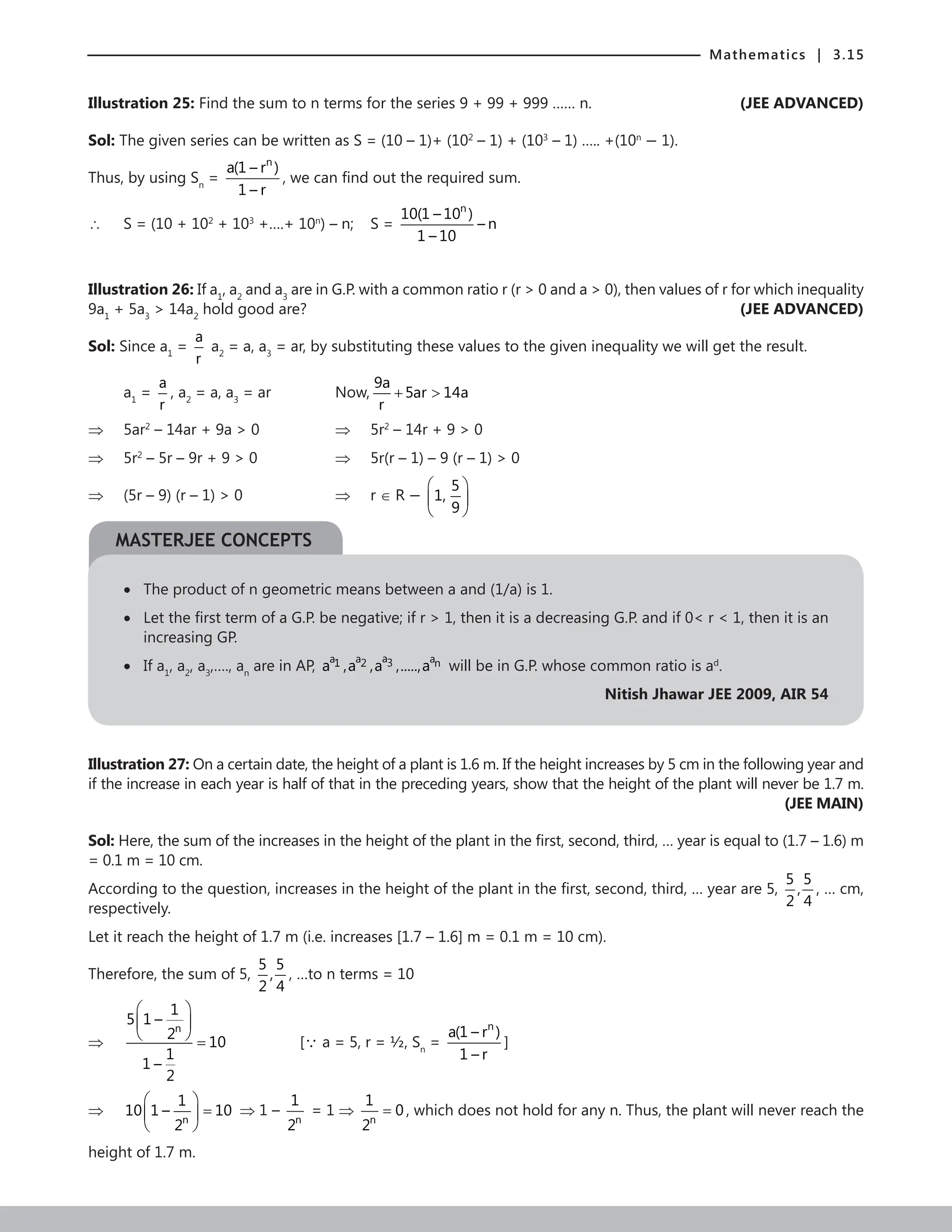 Mathematics | 3.15
Illustration 25: Find the sum to n terms for the series 9 + 99 + 999 …… n. (JEE ADVANCED)
Sol: The given series can be written as S = (10 – 1)+ (102
– 1) + (103
– 1) ….. +(10n
− 1).
Thus, by using Sn
=
n
a(1 – r )
1 – r
, we can find out the required sum.
∴ S = (10 + 102
+ 103
+….+ 10n
) – n; S =
n
10(1 – 10 )
– n
1 – 10
Illustration 26: If a1
, a2
and a3
are in G.P. with a common ratio r (r  0 and a  0), then values of r for which inequality
9a1
+ 5a3
 14a2
hold good are? (JEE ADVANCED)
Sol: Since a1
=
a
r
a2
= a, a3
= ar, by substituting these values to the given inequality we will get the result.
a1
=
a
r
, a2
= a, a3
= ar		 Now,
9a
5ar 14a
r
+ 
⇒ 5ar2
– 14ar + 9a  0			 ⇒ 5r2
– 14r + 9  0
⇒ 5r2
– 5r – 9r + 9  0			 ⇒ 5r(r – 1) – 9 (r – 1)  0
⇒ (5r – 9) (r – 1)  0			 ⇒ r ∈ R −
5
1,
9
 
 
 
• The product of n geometric means between a and (1/a) is 1.
• 
Let the first term of a G.P. be negative; if r  1, then it is a decreasing G.P. and if 0 r  1, then it is an
increasing GP.
• If a1
, a2
, a3
,…., an
are in AP,
a
a a a
3
1 2 n
a ,a ,a ,.....,a will be in G.P. whose common ratio is ad
.
Nitish Jhawar JEE 2009, AIR 54
Illustration 27: On a certain date, the height of a plant is 1.6 m. If the height increases by 5 cm in the following year and
if the increase in each year is half of that in the preceding years, show that the height of the plant will never be 1.7 m.
 (JEE MAIN)
Sol: Here, the sum of the increases in the height of the plant in the first, second, third, … year is equal to (1.7 – 1.6) m
= 0.1 m = 10 cm.
According to the question, increases in the height of the plant in the first, second, third, … year are 5,
5 5
,
2 4
, … cm,
respectively.
Let it reach the height of 1.7 m (i.e. increases [1.7 – 1.6] m = 0.1 m = 10 cm).
Therefore, the sum of 5,
5 5
,
2 4
, …to n terms = 10
⇒
n
1
5 1 –
2
10
1
1 –
2
 
 
  = 		 [ a = 5, r = ½, Sn
=
n
a(1 – r )
1 – r
]
⇒
n
1
10 1 – 10
2
 
=
 
 
⇒ 1 –
n
1
2
= 1 ⇒
n
1
0
2
= , which does not hold for any n. Thus, the plant will never reach the
height of 1.7 m.
MASTERJEE CONCEPTS
 