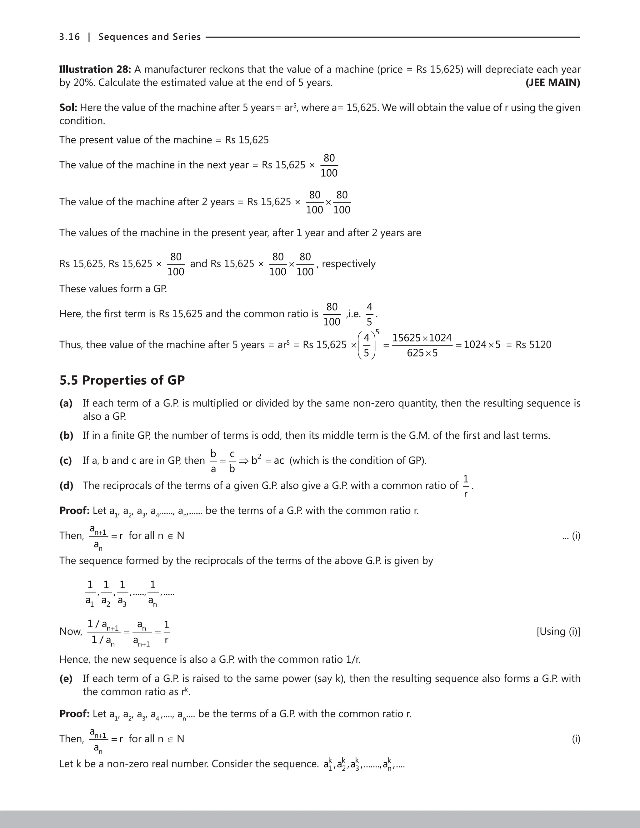 3.16 | Sequences and Series
Illustration 28: A manufacturer reckons that the value of a machine (price = Rs 15,625) will depreciate each year
by 20%. Calculate the estimated value at the end of 5 years.  (JEE MAIN)
Sol: Here the value of the machine after 5 years= ar5
, where a= 15,625. We will obtain the value of r using the given
condition.
The present value of the machine = Rs 15,625
The value of the machine in the next year = Rs 15,625 ×
80
100
The value of the machine after 2 years = Rs 15,625 ×
80 80
100 100
×
The values of the machine in the present year, after 1 year and after 2 years are
Rs 15,625, Rs 15,625 ×
80
100
and Rs 15,625 ×
80 80
100 100
× , respectively
These values form a GP.
Here, the first term is Rs 15,625 and the common ratio is
80
100
,i.e.
4
5
.
Thus, thee value of the machine after 5 years = ar5
= Rs 15,625
5
4 15625 1024
1024 5
5 625 5
  ×
× = = ×
 
×
 
= Rs 5120
5.5 Properties of GP
(a) If each term of a G.P. is multiplied or divided by the same non-zero quantity, then the resulting sequence is
also a GP.
(b) If in a finite GP, the number of terms is odd, then its middle term is the G.M. of the first and last terms.
(c) If a, b and c are in GP, then 2
b c
b ac
a b
= ⇒ = (which is the condition of GP).
(d) The reciprocals of the terms of a given G.P. also give a G.P. with a common ratio of
1
r
.
Proof: Let a1
, a2
, a3
, a4
,....., an
,...... be the terms of a G.P. with the common ratio r.
Then, n 1
n
a
r
a
+
= for all n ∈ N ... (i)
The sequence formed by the reciprocals of the terms of the above G.P. is given by
1 2 3 n
1 1 1 1
, , ,....., ,.....
a a a a
Now, n 1 n
n n 1
1 / a a 1
1 / a a r
+
+
= = 	 [Using (i)]
Hence, the new sequence is also a G.P. with the common ratio 1/r.
(e) If each term of a G.P. is raised to the same power (say k), then the resulting sequence also forms a G.P. with
the common ratio as rk
.
Proof: Let a1
, a2
, a3
, a4
,...., an
.... be the terms of a G.P. with the common ratio r.
Then, n 1
n
a
r
a
+
= for all n ∈ N (i)
Let k be a non-zero real number. Consider the sequence. k k k k
1 2 3 n
a ,a ,a ,.......,a ,....
 