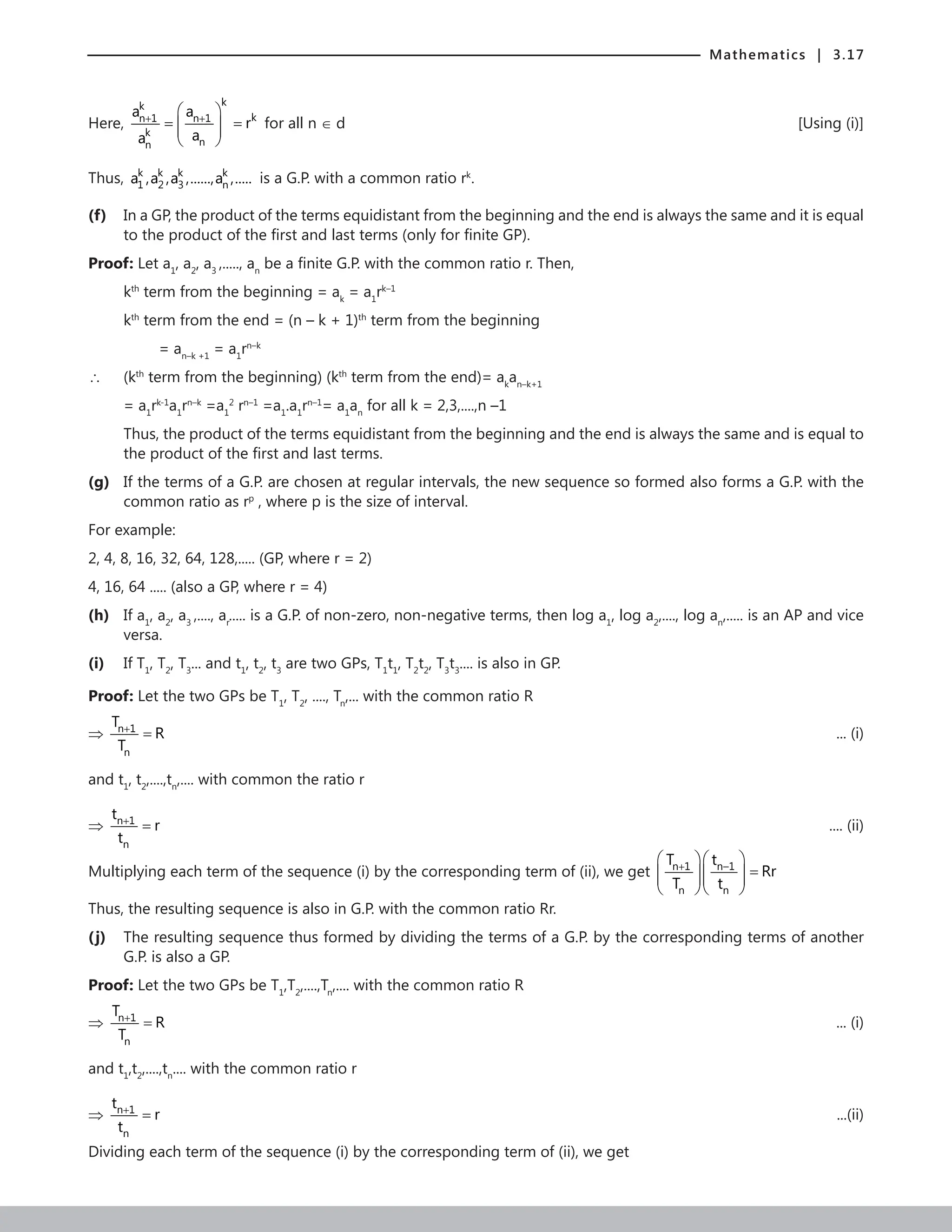 Mathematics | 3.17
Here,
k
k
k
n 1 n 1
k
n
n
a a
r
a
a
+ +
 
= =
 
 
 
for all n ∈ d [Using (i)]
Thus, k k k k
1 2 3 n
a ,a ,a ,......,a ,..... is a G.P. with a common ratio rk
.
(f) In a GP, the product of the terms equidistant from the beginning and the end is always the same and it is equal
to the product of the first and last terms (only for finite GP).
Proof: Let a1
, a2
, a3
,....., an
be a finite G.P. with the common ratio r. Then,
kth
term from the beginning = ak
= a1
rk–1
kth
term from the end = (n – k + 1)th
term from the beginning
		 =
an–k +1
= a1
rn–k
∴ (kth
term from the beginning) (kth
term from the end)= ak
an–k+1
= a1
rk-1
a1
rn–k
=a1
2
rn–1
=a1
.a1
rn–1
= a1
an
for all k = 2,3,....,n –1
	
Thus, the product of the terms equidistant from the beginning and the end is always the same and is equal to
the product of the first and last terms.
(g) If the terms of a G.P. are chosen at regular intervals, the new sequence so formed also forms a G.P. with the
common ratio as rp
, where p is the size of interval.
For example:
2, 4, 8, 16, 32, 64, 128,..... (GP, where r = 2)
4, 16, 64 ..... (also a GP, where r = 4)
(h) If a1
, a2
, a3
,...., ar
..... is a G.P. of non-zero, non-negative terms, then log a1
, log a2
,...., log an
,..... is an AP and vice
versa.
(i) If T1
, T2
, T3
... and t1
, t2
, t3
are two GPs, T1
t1
, T2
t2
, T3
t3
.... is also in GP.
Proof: Let the two GPs be T1
, T2
, ...., Tn
,... with the common ratio R
⇒ n 1
n
T
R
T
+
= 			 ... (i)
and t1
, t2
,....,tn
,.... with common the ratio r
⇒ n 1
n
t
r
t
+
=  .... (ii)
Multiplying each term of the sequence (i) by the corresponding term of (ii), we get n 1 n–1
n n
T t
Rr
T t
+
  
=
  
  
  
Thus, the resulting sequence is also in G.P. with the common ratio Rr.
(j) The resulting sequence thus formed by dividing the terms of a G.P. by the corresponding terms of another
G.P. is also a GP.
Proof: Let the two GPs be T1
,T2
,....,Tn
,.... with the common ratio R
⇒ n 1
n
T
R
T
+
= 				 ... (i)
and t1
,t2
,....,tn
.... with the common ratio r
⇒ n 1
n
t
r
t
+
= 				 ...(ii)
Dividing each term of the sequence (i) by the corresponding term of (ii), we get
 