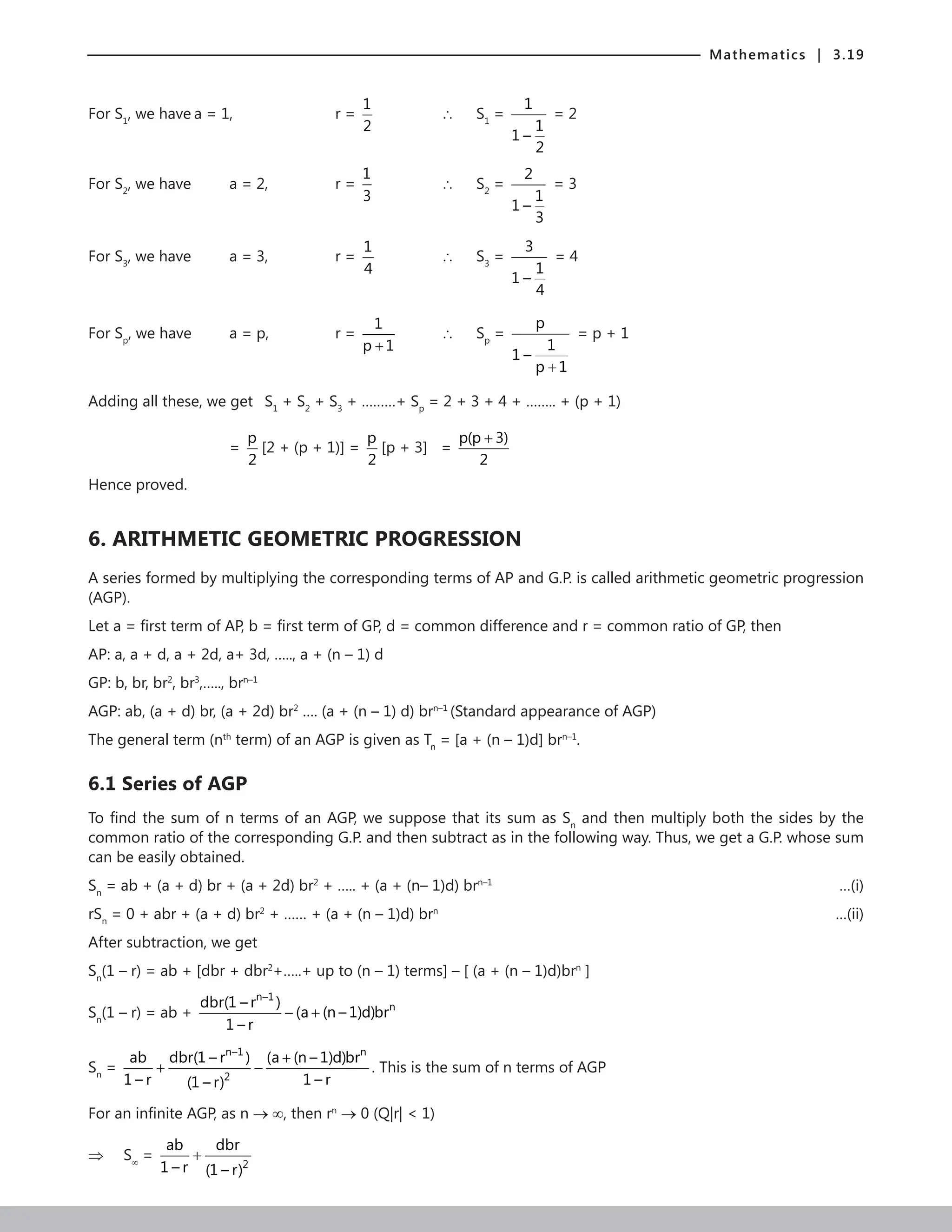 Mathematics | 3.19
For S1
, we have a = 1, 			 r =
1
2
		 ∴ S1
=
1
1
1 –
2
= 2
For S2
, we have a = 2, 		 r =
1
3
		 ∴ S2
=
2
1
1 –
3
= 3
For S3
, we have a = 3, 		 r =
1
4
		 ∴ S3
=
3
1
1 –
4
= 4
For Sp
, we have a = p,		 r =
1
p 1
+
		 ∴ Sp
=
p
1
1 –
p 1
+
= p + 1
Adding all these, we get S1
+ S2
+ S3
+ ………+ Sp
= 2 + 3 + 4 + …….. + (p + 1)
				 =
p
2
[2 + (p + 1)] =
p
2
[p + 3] =
p(p 3)
2
+
				
Hence proved.
6. ARITHMETIC GEOMETRIC PROGRESSION
A series formed by multiplying the corresponding terms of AP and G.P. is called arithmetic geometric progression
(AGP).
Let a = first term of AP, b = first term of GP, d = common difference and r = common ratio of GP, then
AP: a, a + d, a + 2d, a+ 3d, ….., a + (n – 1) d
GP: b, br, br2
, br3
,….., brn–1
AGP: ab, (a + d) br, (a + 2d) br2
…. (a + (n – 1) d) brn–1
(Standard appearance of AGP)
The general term (nth
term) of an AGP is given as Tn
= [a + (n – 1)d] brn–1
.
6.1 Series of AGP
To find the sum of n terms of an AGP, we suppose that its sum as Sn
and then multiply both the sides by the
common ratio of the corresponding G.P. and then subtract as in the following way. Thus, we get a G.P. whose sum
can be easily obtained.
Sn
= ab + (a + d) br + (a + 2d) br2
+ ….. + (a + (n– 1)d) brn–1
 …(i)
rSn
= 0 + abr + (a + d) br2
+ …… + (a + (n – 1)d) brn
		 …(ii)
After subtraction, we get
Sn
(1 – r) = ab + [dbr + dbr2
+…..+ up to (n – 1) terms] – [ (a + (n – 1)d)brn
]
Sn
(1 – r) = ab +
n–1
n
dbr(1 – r )
(a (n – 1)d)br
1 – r
− +
Sn
=
n–1 n
2
ab dbr(1 – r ) (a (n – 1)d)br
1 – r 1 – r
(1 – r)
+
+ − . This is the sum of n terms of AGP
For an infinite AGP, as n → ∞, then rn
→ 0 (Q|r|  1)
⇒ S∞
=
2
ab dbr
1 – r (1 – r)
+
 