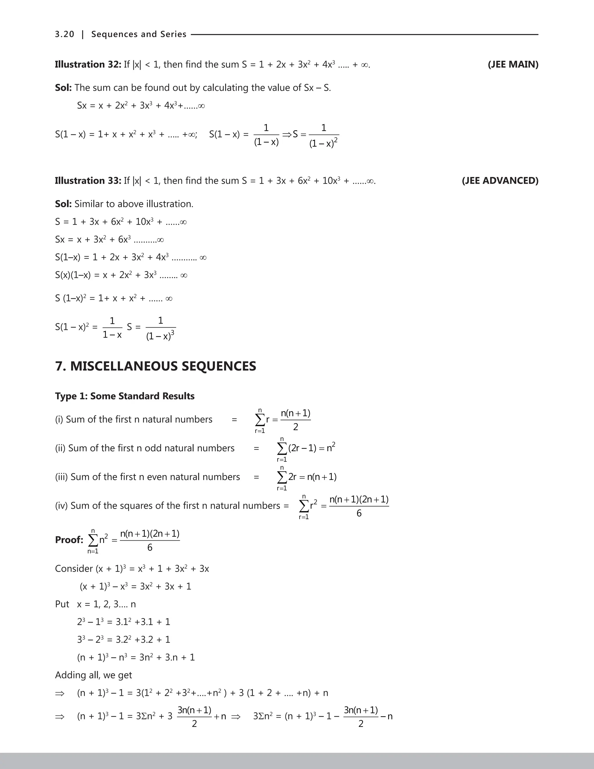 3.20 | Sequences and Series
Illustration 32: If |x|  1, then find the sum S = 1 + 2x + 3x2
+ 4x3
….. + ∞. (JEE MAIN)
Sol: The sum can be found out by calculating the value of Sx – S.
Sx = x + 2x2
+ 3x3
+ 4x3
+……∞
S(1 – x) = 1+ x + x2
+ x3
+ ….. +∞; S(1 – x) =
2
1 1
S
(1 – x) (1 – x)
⇒ =
Illustration 33: If |x|  1, then find the sum S = 1 + 3x + 6x2
+ 10x3
+ ……∞.  (JEE ADVANCED)
Sol: Similar to above illustration.
S = 1 + 3x + 6x2
+ 10x3
+ ……∞
Sx = x + 3x2
+ 6x3
……….∞
S(1–x) = 1 + 2x + 3x2
+ 4x3
……….. ∞
S(x)(1–x) = x + 2x2
+ 3x3
…….. ∞
S (1–x)2
= 1+ x + x2
+ …… ∞
S(1 – x)2
=
1
1 – x
S =
3
1
(1 – x)
7. MISCELLANEOUS SEQUENCES
Type 1: Some Standard Results
(i) Sum of the first n natural numbers =
n
r 1
n(n 1)
r
2
=
+
=
∑
(ii) Sum of the first n odd natural numbers =
n
2
r 1
(2r – 1) n
=
=
∑
(iii) Sum of the first n even natural numbers =
n
r 1
2r n(n 1)
=
= +
∑
(iv) Sum of the squares of the first n natural numbers =
n
2
r 1
n(n 1)(2n 1)
r
6
=
+ +
=
∑
Proof:
n
2
n 1
n(n 1)(2n 1)
n
6
=
+ +
=
∑
Consider (x + 1)3
= x3
+ 1 + 3x2
+ 3x
(x + 1)3
– x3
= 3x2
+ 3x + 1
Put x = 1, 2, 3…. n
23
– 13
= 3.12
+3.1 + 1
33
– 23
= 3.22
+3.2 + 1
(n + 1)3
– n3
= 3n2
+ 3.n + 1
Adding all, we get
⇒ (n + 1)3
– 1 = 3(12
+ 22
+32
+….+n2
) + 3 (1 + 2 + …. +n) + n
⇒ (n + 1)3
– 1 = 3Σn2
+ 3
3n(n 1)
n
2
+
+ ⇒ 3Σn2
= (n + 1)3
– 1 –
3n(n 1)
– n
2
+
 