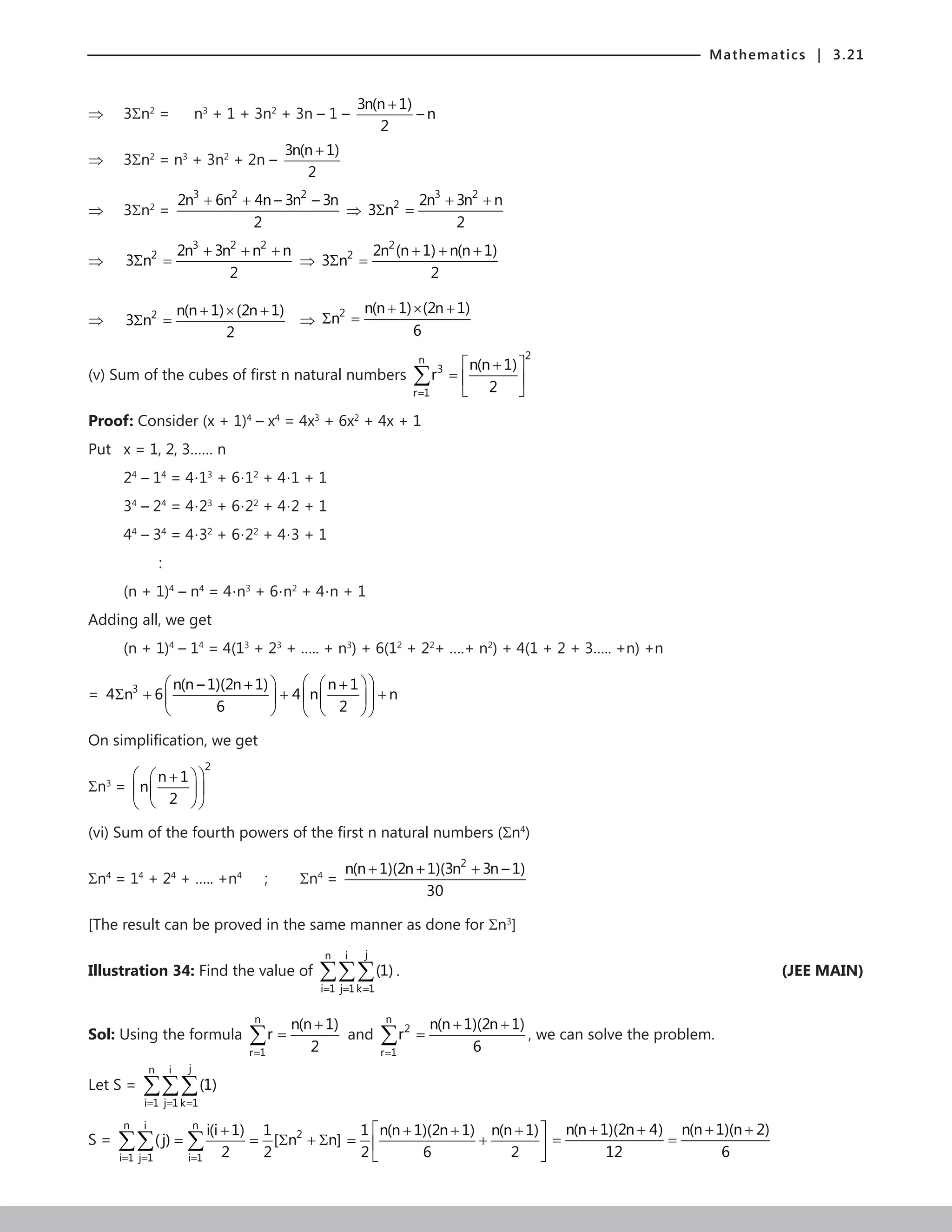 Mathematics | 3.21
⇒ 3Σn2
= n3
+ 1 + 3n2
+ 3n – 1 –
3n(n 1)
– n
2
+
⇒ 3Σn2
= n3
+ 3n2
+ 2n –
3n(n 1)
2
+
⇒ 3Σn2
=
3 2 2
2n 6n 4n – 3n – 3n
2
+ +
⇒
3 2
2 2n 3n n
3 n
2
+ +
Σ =
⇒
3 2 2
2 2n 3n n n
3 n
2
+ + +
Σ = ⇒
2
2 2n (n 1) n(n 1)
3 n
2
+ + +
Σ =
⇒
+ × +
Σ =
2 n(n 1) (2n 1)
3 n
2
⇒
+ × +
Σ =
2 n(n 1) (2n 1)
n
6
(v) Sum of the cubes of first n natural numbers
2
n
3
r 1
n(n 1)
r
2
=
 
+
=  
 
∑
Proof: Consider (x + 1)4
– x4
= 4x3
+ 6x2
+ 4x + 1
Put x = 1, 2, 3…… n
24
– 14
= 4⋅13
+ 6⋅12
+ 4⋅1 + 1
34
– 24
= 4⋅23
+ 6⋅22
+ 4⋅2 + 1
44
– 34
= 4⋅32
+ 6⋅22
+ 4⋅3 + 1
		 :
(n + 1)4
– n4
= 4⋅n3
+ 6⋅n2
+ 4⋅n + 1
Adding all, we get
(n + 1)4
– 14
= 4(13
+ 23
+ ….. + n3
) + 6(12
+ 22
+ ….+ n2
) + 4(1 + 2 + 3….. +n) +n
= 3 n(n – 1)(2n 1) n 1
4 n 6 4 n n
6 2
 
   
+ +
Σ + + +
 
   
   
 
On simplification, we get
Σn3
=
2
n 1
n
2
 
 
+
 
 
 
 
(vi) Sum of the fourth powers of the first n natural numbers (Σn4
)
Σn4
= 14
+ 24
+ ….. +n4
; Σn4
=
2
n(n 1)(2n 1)(3n 3n – 1)
30
+ + +
[The result can be proved in the same manner as done for Σn3
]
Illustration 34: Find the value of
j
n i
i 1 j 1 k 1
(1)
= = =
∑∑∑ .	 (JEE MAIN)
Sol: Using the formula
n
r 1
n(n 1)
r
2
=
+
=
∑ and
n
2
r 1
n(n 1)(2n 1)
r
6
=
+ +
=
∑ , we can solve the problem.
Let S =
j
n i
i 1 j 1 k 1
(1)
= = =
∑∑∑
S =
n i n
2
i 1 j 1 i 1
i(i 1) 1
( j) [ n n]
2 2
= = =
+
= = Σ + Σ
∑∑ ∑
1 n(n 1)(2n 1) n(n 1)
2 6 2
 
+ + +
= +
 
 
n(n 1)(2n 4) n(n 1)(n 2)
12 6
+ + + +
= =
 