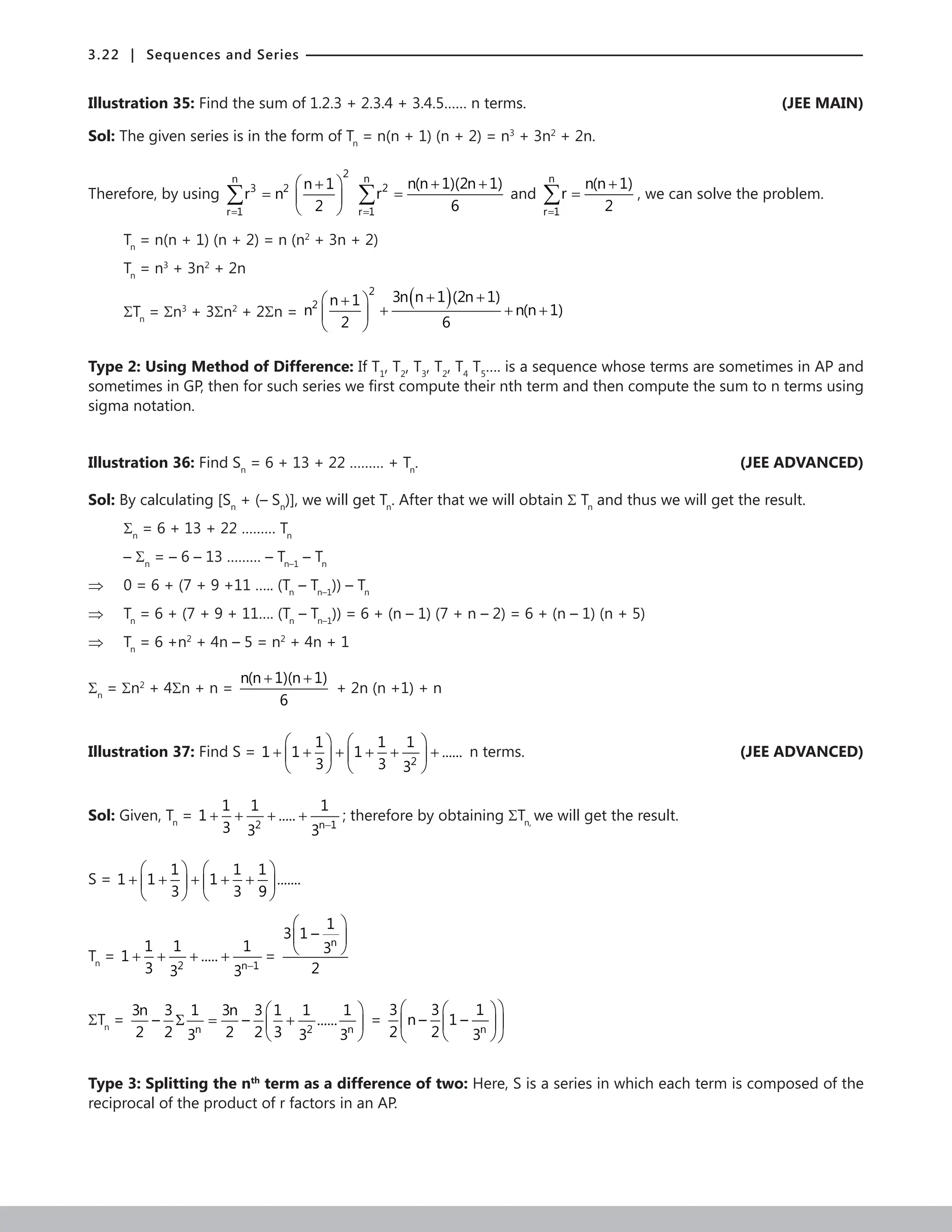 3.22 | Sequences and Series
Illustration 35: Find the sum of 1.2.3 + 2.3.4 + 3.4.5…… n terms.  (JEE MAIN)
Sol: The given series is in the form of Tn
= n(n + 1) (n + 2) = n3
+ 3n2
+ 2n.
Therefore, by using
=
 
+
=  
 
∑
2
n
3 2
r 1
n 1
r n
2
n
2
r 1
n(n 1)(2n 1)
r
6
=
+ +
=
∑ and
n
r 1
n(n 1)
r
2
=
+
=
∑ , we can solve the problem.
Tn
= n(n + 1) (n + 2) = n (n2
+ 3n + 2)
Tn
= n3
+ 3n2
+ 2n
ΣTn
= Σn3
+ 3Σn2
+ 2Σn =
( )
+ +
 
+
+ + +
 
 
2
2
3n n 1 (2n 1)
n 1
n n(n 1)
2 6
Type 2: Using Method of Difference: If T1
, T2
, T3
, T2
, T4
T5
…. is a sequence whose terms are sometimes in AP and
sometimes in GP, then for such series we first compute their nth term and then compute the sum to n terms using
sigma notation.
Illustration 36: Find Sn
= 6 + 13 + 22 ……… + Tn
. (JEE ADVANCED)
Sol: By calculating [Sn
+ (– Sn
)], we will get Tn
. After that we will obtain Σ Tn
and thus we will get the result.
Σn
= 6 + 13 + 22 ……… Tn
– Σn
= – 6 – 13 ……… – Tn–1
– Tn
⇒ 0 = 6 + (7 + 9 +11 ….. (Tn
– Tn–1
)) – Tn
⇒ Tn
= 6 + (7 + 9 + 11…. (Tn
– Tn–1
)) = 6 + (n – 1) (7 + n – 2) = 6 + (n – 1) (n + 5)
⇒ Tn
= 6 +n2
+ 4n – 5 = n2
+ 4n + 1
Σn
= Σn2
+ 4Σn + n =
n(n 1)(n 1)
6
+ +
+ 2n (n +1) + n
Illustration 37: Find S =
2
1 1 1
1 1 1 ......
3 3 3
   
+ + + + + +
   
   
n terms. (JEE ADVANCED)
Sol: Given, Tn
=
2 n 1
1 1 1
1 .....
3 3 3 −
+ + + + ; therefore by obtaining ΣTn,
we will get the result.
S =
1 1 1
1 1 1 .......
3 3 9
   
+ + + + +
   
   
Tn
=
2 n 1
1 1 1
1 .....
3 3 3 −
+ + + + =
n
1
3 1 –
3
2
 
 
 
ΣTn
=
n 2 n
3n 3 1 3n 3 1 1 1
– – ......
2 2 2 2 3
3 3 3
 
Σ
= +
 
 
=
n
3 3 1
n – 1 –
2 2 3
 
 
 
 
 
 
Type 3: Splitting the nth
term as a difference of two: Here, S is a series in which each term is composed of the
reciprocal of the product of r factors in an AP.
 