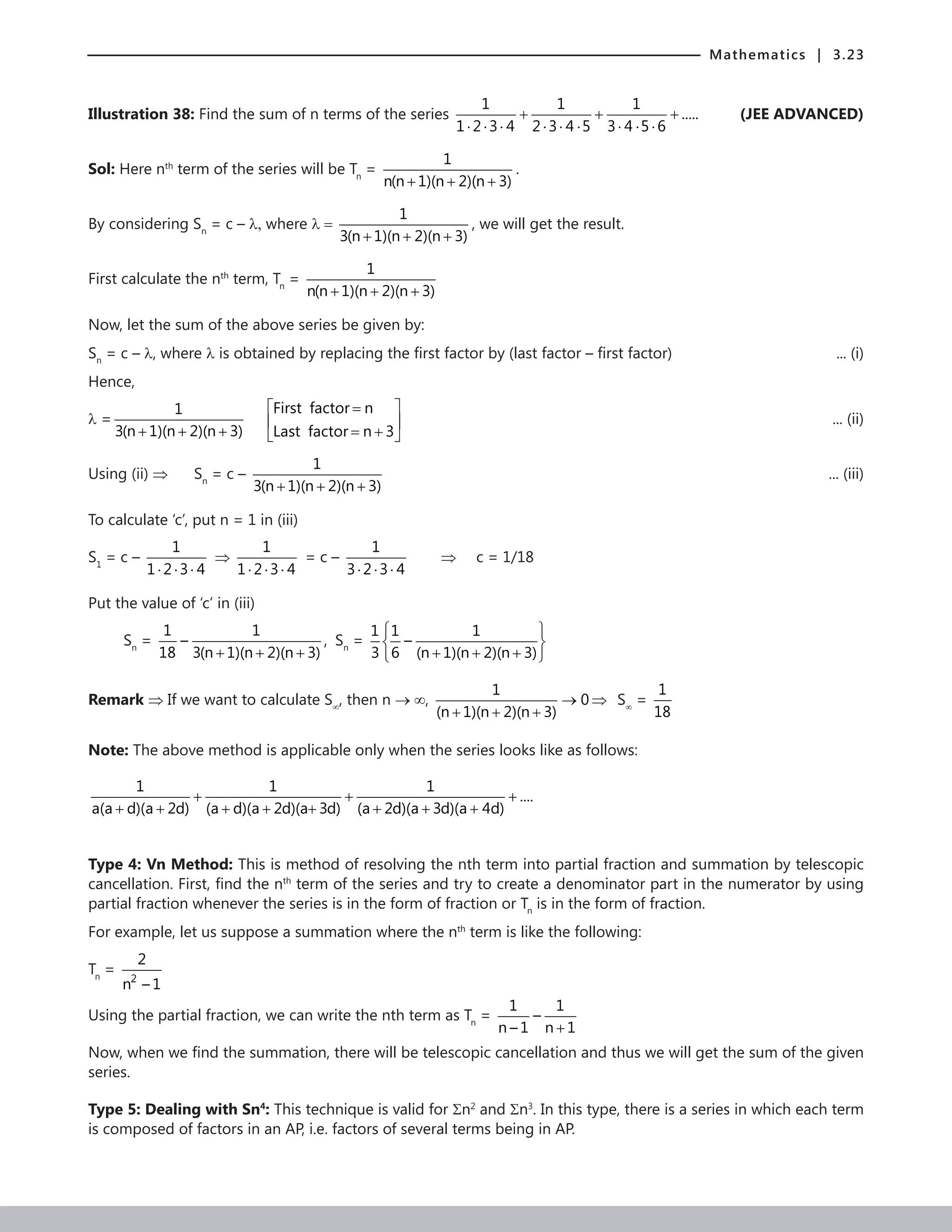 Mathematics | 3.23
Illustration 38: Find the sum of n terms of the series
1 1 1
.....
1 2 3 4 2 3 4 5 3 4 5 6
⋅ ⋅ ⋅ ⋅ ⋅ ⋅ ⋅ ⋅ ⋅
+ + +  (JEE ADVANCED)
Sol: Here nth
term of the series will be Tn
=
1
n(n 1)(n 2)(n 3)
+ + +
.
By considering Sn
= c – λ, where λ =
1
3(n 1)(n 2)(n 3)
+ + +
, we will get the result.
First calculate the nth
term, Tn
=
1
n(n 1)(n 2)(n 3)
+ + +
		
Now, let the sum of the above series be given by:
Sn
= c – λ, where λ is obtained by replacing the first factor by (last factor – first factor)  ... (i)
Hence,
λ =
1
3(n 1)(n 2)(n 3)
+ + +
First factor n
Last factor n 3
 
=
 
= +
  
... (ii)
Using (ii) ⇒ Sn
= c –
1
3(n 1)(n 2)(n 3)
+ + + 
... (iii)
To calculate ‘c’, put n = 1 in (iii)
S1
= c –
1
1 2 3 4
⋅ ⋅ ⋅
⇒
1
1 2 3 4
⋅ ⋅ ⋅
= c –
1
3 2 3 4
⋅ ⋅ ⋅
⇒ c = 1/18
Put the value of ‘c’ in (iii)
Sn
=
1 1
–
18 3(n 1)(n 2)(n 3)
+ + +
, Sn
=
1 1 1
–
3 6 (n 1)(n 2)(n 3)
 
 
+ + +
 
Remark ⇒ If we want to calculate S∞
, then n → ∞,
1
0
(n 1)(n 2)(n 3)
→
+ + +
⇒ S∞
=
1
18
Note: The above method is applicable only when the series looks like as follows:
1 1 1
....
a(a d)(a 2d) (a d)(a 2d)(a 3d) (a 2d)(a 3d)(a 4d)
+ + +
+ + + + + + + +
Type 4: Vn Method: This is method of resolving the nth term into partial fraction and summation by telescopic
cancellation. First, find the nth
term of the series and try to create a denominator part in the numerator by using
partial fraction whenever the series is in the form of fraction or Tn
is in the form of fraction.
For example, let us suppose a summation where the nth
term is like the following:
Tn
=
2
2
n – 1
Using the partial fraction, we can write the nth term as Tn
=
1 1
–
n – 1 n 1
+
Now, when we find the summation, there will be telescopic cancellation and thus we will get the sum of the given
series.
Type 5: Dealing with Sn4
: This technique is valid for Σn2
and Σn3
. In this type, there is a series in which each term
is composed of factors in an AP, i.e. factors of several terms being in AP.
 