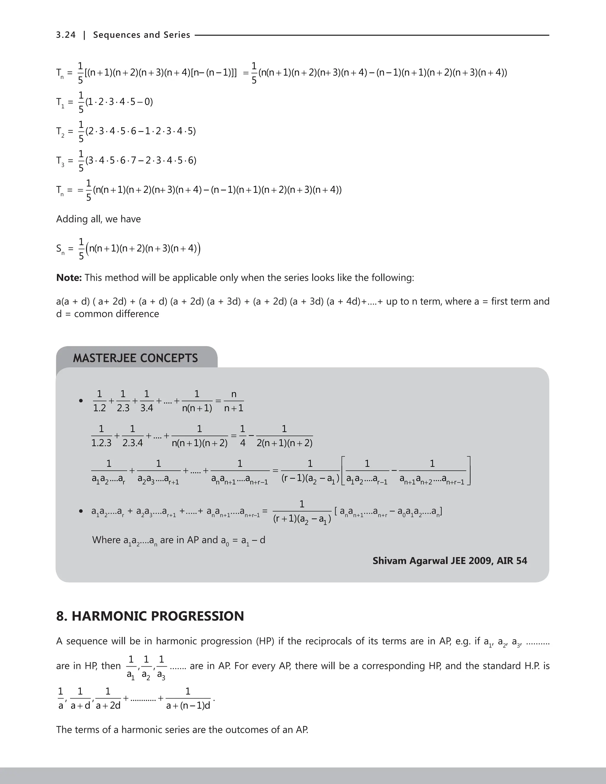 3.24 | Sequences and Series
Tn
=
1
[(n 1)(n 2)(n 3)(n 4)[n– (n – 1)]]
5
+ + + +
1
(n(n 1)(n 2)(n 3)(n 4) – (n – 1)(n 1)(n 2)(n 3)(n 4))
5
= + + + + + + + +
T1
=
1
(1 2 3 4 5 0)
5
⋅ ⋅ ⋅ ⋅ −
T2
=
1
(2 3 4 5 6 – 1 2 3 4 5)
5
⋅ ⋅ ⋅ ⋅ ⋅ ⋅ ⋅ ⋅
T3
=
1
(3 4 5 6 7 – 2 3 4 5 6)
5
⋅ ⋅ ⋅ ⋅ ⋅ ⋅ ⋅ ⋅
Tn
=
1
(n(n 1)(n 2)(n 3)(n 4) – (n – 1)(n 1)(n 2)(n 3)(n 4))
5
= + + + + + + + +
Adding all, we have
Sn
= ( )
1
n(n 1)(n 2)(n 3)(n 4)
5
+ + + +
Note: This method will be applicable only when the series looks like the following:
a(a + d) ( a+ 2d) + (a + d) (a + 2d) (a + 3d) + (a + 2d) (a + 3d) (a + 4d)+….+ up to n term, where a = first term and
d = common difference
•
1 1 1 1 n
....
1.2 2.3 3.4 n(n 1) n 1
+ + + + =
+ +
1 1 1 1 1
.... –
1.2.3 2.3.4 n(n 1)(n 2) 4 2(n 1)(n 2)
+ + + =
+ + + +
1 2 r 2 3 r 1 n n 1 n r–1 2 1 1 2 r–1 n 1 n 2 n r–1
1 1 1 1 1 1
..... –
a a ....a a a ....a a a ....a (r – 1)(a – a ) a a ....a a a ....a
+ + + + + +
 
+ + + =  
 
 
• a1
a2
….ar
+ a2
a3
….ar+1
+…..+ an
an+1
….an+r–1
=
2 1
1
(r 1)(a – a )
+
[ an
an+1
….an+r
– a0
a1
a2
….an
]
Where a1
a2
….an
are in AP and a0
= a1
– d
Shivam Agarwal JEE 2009, AIR 54
8. HARMONIC PROGRESSION
A sequence will be in harmonic progression (HP) if the reciprocals of its terms are in AP, e.g. if a1
, a2
, a3
, ……….
are in HP, then
1 2 3
1 1 1
, ,
a a a
……. are in AP. For every AP, there will be a corresponding HP, and the standard H.P. is
+ +
+ + +
1 1 1 1
, , ............
a a d a 2d a (n – 1)d
.
The terms of a harmonic series are the outcomes of an AP.
MASTERJEE CONCEPTS
 