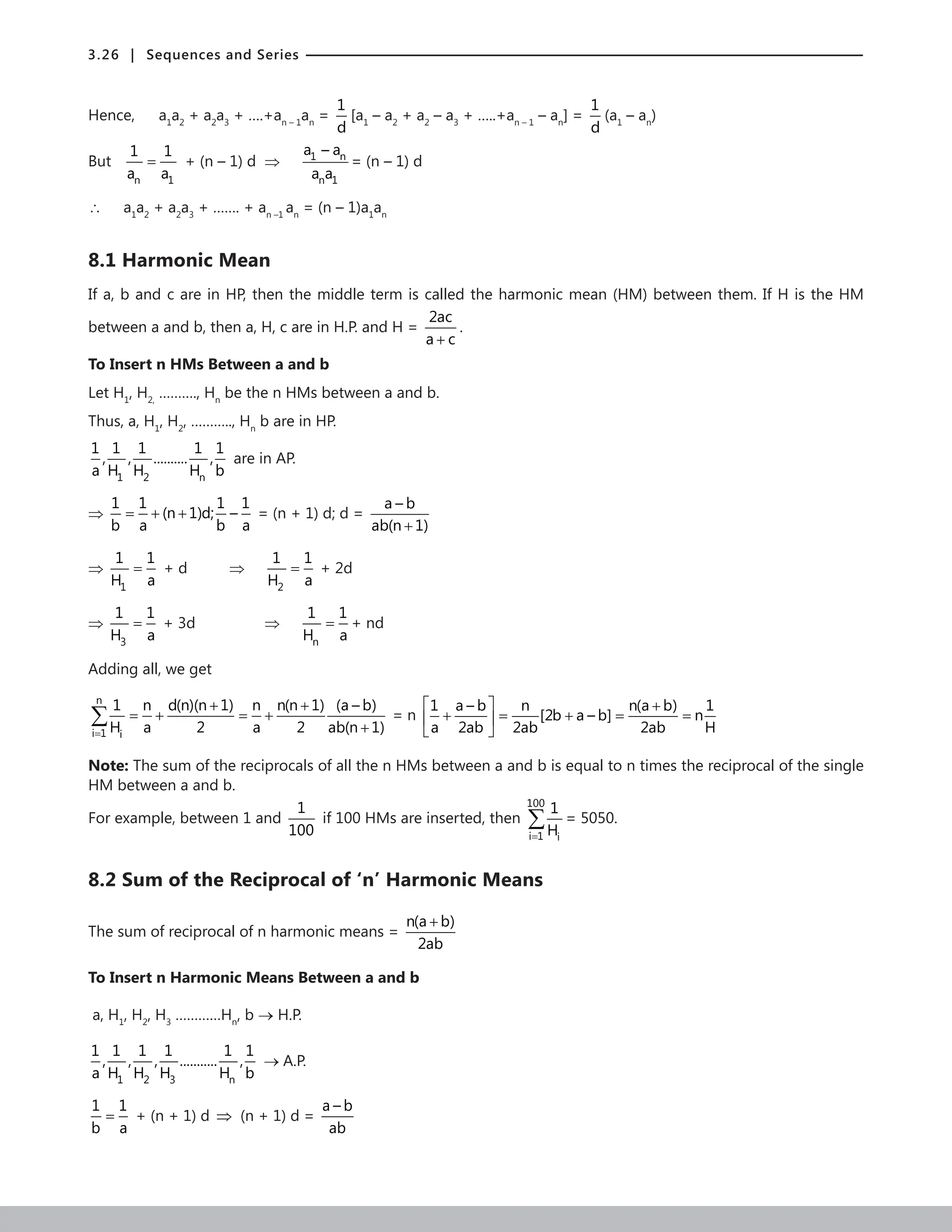 3.26 | Sequences and Series
Hence, a1
a2
+ a2
a3
+ ….+an – 1
an
=
1
d
[a1
– a2
+ a2
– a3
+ …..+an – 1
– an
] =
1
d
(a1
– an
)
But
n 1
1 1
a a
= + (n – 1) d ⇒ 1 n
n 1
a – a
a a
= (n – 1) d
∴ a1
a2
+ a2
a3
+ ……. + an –1
an
= (n – 1)a1
an
8.1 Harmonic Mean
If a, b and c are in HP, then the middle term is called the harmonic mean (HM) between them. If H is the HM
between a and b, then a, H, c are in H.P. and H =
2ac
a c
+
.
To Insert n HMs Between a and b
Let H1
, H2,
………., Hn
be the n HMs between a and b.
Thus, a, H1
, H2
, ……….., Hn
b are in HP.
1 2 n
1 1 1 1 1
, , .......... ,
a H H H b
are in AP.
⇒
1 1 1 1
(n 1)d; –
b a b a
= + + = (n + 1) d; d =
a – b
ab(n 1)
+
⇒
1
1 1
H a
= + d 		 ⇒
2
1 1
H a
= + 2d
⇒
3
1 1
H a
= + 3d		 ⇒
n
1 1
H a
= + nd
Adding all, we get
n
i 1 i
1 n d(n)(n 1) n n(n 1) (a – b)
H a 2 a 2 ab(n 1)
=
+ +
=
+ =
+
+
∑ = n
1 a – b n n(a b) 1
[2b a – b] n
a 2ab 2ab 2ab H
  +
+ = + = =
 
 
Note: The sum of the reciprocals of all the n HMs between a and b is equal to n times the reciprocal of the single
HM between a and b.
For example, between 1 and
1
100
if 100 HMs are inserted, then
100
i 1 i
1
H
=
∑ = 5050.
8.2 Sum of the Reciprocal of ‘n’ Harmonic Means
The sum of reciprocal of n harmonic means =
n(a b)
2ab
+
To Insert n Harmonic Means Between a and b
a, H1
, H2
, H3
…………Hn
, b → H.P.
1 2 3 n
1 1 1 1 1 1
, , , ........... ,
a H H H H b
→ A.P.
1 1
b a
= + (n + 1) d ⇒ (n + 1) d =
a – b
ab
 