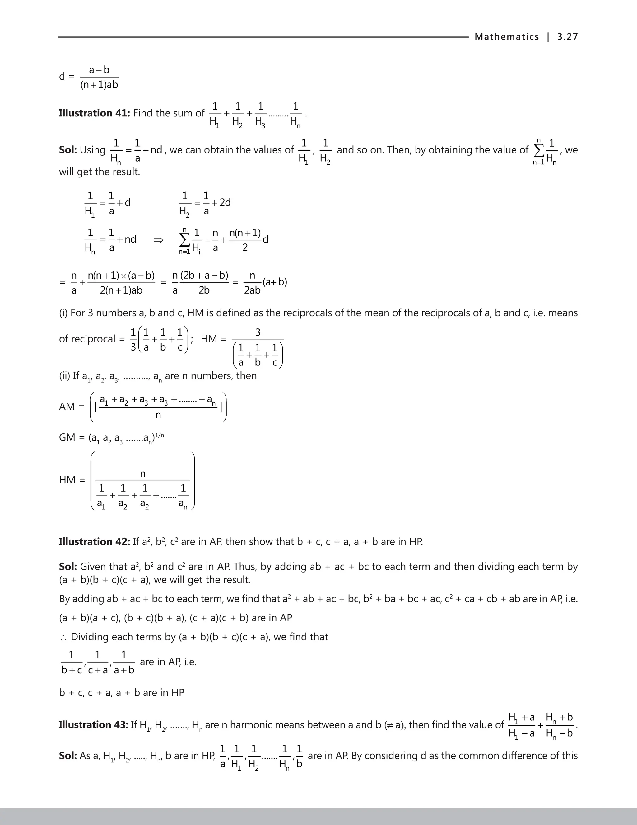 Mathematics | 3.27
d =
a – b
(n 1)ab
+
Illustration 41: Find the sum of
1 2 3 n
1 1 1 1
.........
H H H H
+ + .
Sol: Using
n
1 1
nd
H a
= + , we can obtain the values of
1
1
H
,
2
1
H
and so on. Then, by obtaining the value of
n
n 1 n
1
H
=
∑ , we
will get the result.
1
1 1
d
H a
= + 		
2
1 1
2d
H a
= +
n
1 1
nd
H a
= + ⇒
n
n 1 i
1 n n(n 1)
d
H a 2
=
+
= +
∑
=
n n(n 1) (a – b)
a 2(n 1)ab
+ ×
+
+
=
n (2b a – b)
a 2b
+
=
n
(a b)
2ab
+
(i) For 3 numbers a, b and c, HM is defined as the reciprocals of the mean of the reciprocals of a, b and c, i.e. means
of reciprocal =
1 1 1 1
3 a b c
 
+ +
 
 
; HM =
3
1 1 1
a b c
 
+ +
 
 
(ii) If a1
, a2
, a3
, ………., an
are n numbers, then
AM = 1 2 3 3 n
a a a a ........ a
| |
n
 
+ + + + +
 
 
 
GM = (a1
a2
a3
…….an
)1/n
HM =
1 2 2 n
n
1 1 1 1
.......
a a a a
 
 
 
 
+ + +
 
 
Illustration 42: If a2
, b2
, c2
are in AP, then show that b + c, c + a, a + b are in HP.
Sol: Given that a2
, b2
and c2
are in AP. Thus, by adding ab + ac + bc to each term and then dividing each term by
(a + b)(b + c)(c + a), we will get the result.
By adding ab + ac + bc to each term, we find that a2
+ ab + ac + bc, b2
+ ba + bc + ac, c2
+ ca + cb + ab are in AP, i.e.
(a + b)(a + c), (b + c)(b + a), (c + a)(c + b) are in AP
∴ Dividing each terms by (a + b)(b + c)(c + a), we find that
1 1 1
, ,
b c c a a b
+ + +
are in AP, i.e.
b + c, c + a, a + b are in HP
Illustration 43: If H1
, H2
, ……., Hn
are n harmonic means between a and b (≠ a), then find the value of 1 n
1 n
H a H b
H – a H – b
+ +
+ .
Sol: As a, H1
, H2
, ....., Hn
, b are in HP,
1 2 n
1 1 1 1 1
, , ....... ,
a H H H b
are in AP. By considering d as the common difference of this
 