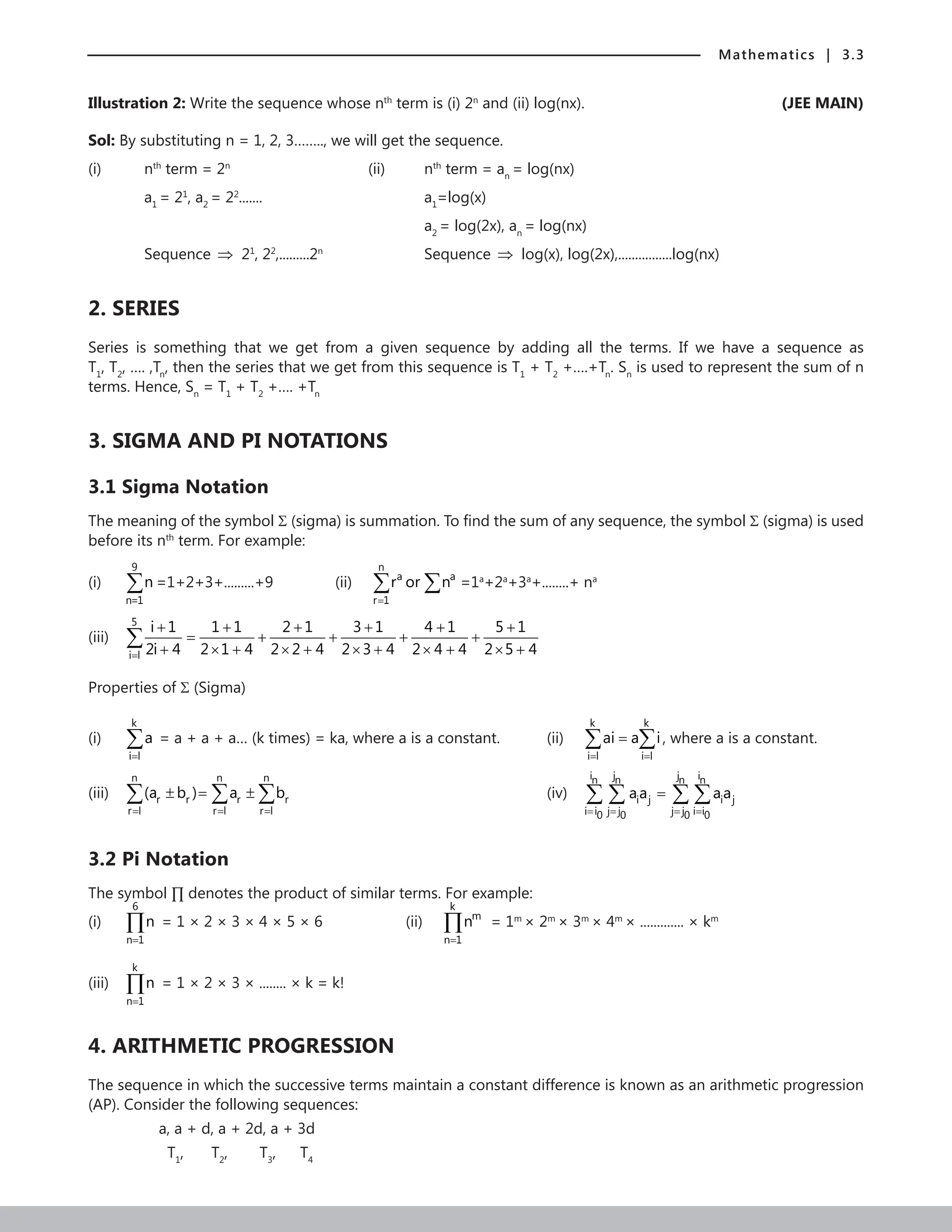 Mathematics | 3.3
Illustration 2: Write the sequence whose nth
term is (i) 2n
and (ii) log(nx). (JEE MAIN)
Sol: By substituting n = 1, 2, 3…….., we will get the sequence.
(i) nth
term = 2n		
(ii) nth
term = an
= log(nx)
a1
= 21
, a2
= 22
.......			 a1
=log(x)
						a2
= log(2x), an
= log(nx)
Sequence ⇒ 21
, 22
,.........2n		
Sequence ⇒ log(x), log(2x),................log(nx)
2. SERIES
Series is something that we get from a given sequence by adding all the terms. If we have a sequence as
T1
, T2
, …. ,Tn
, then the series that we get from this sequence is T1
+ T2
+….+Tn
. Sn
is used to represent the sum of n
terms. Hence, Sn
= T1
+ T2
+…. +Tn
3. SIGMA AND PI NOTATIONS
3.1 Sigma Notation
The meaning of the symbol Σ (sigma) is summation. To find the sum of any sequence, the symbol Σ (sigma) is used
before its nth
term. For example:
(i)
9
n=1
n
∑ =1+2+3+.........+9		 (ii)
n
a a
r 1
r or n
=
∑ ∑ =1a
+2a
+3a
+........+ na
(iii)
5
i l
i 1 1 1 2 1 3 1 4 1 5 1
2i 4 2 1 4 2 2 4 2 3 4 2 4 4 2 5 4
=
+ + + + + +
= + + + +
+ × + × + × + × + × +
∑
Properties of Σ (Sigma)
(i)
k
i l
a
=
∑ = a + a + a… (k times) = ka, where a is a constant.		 (ii)
k k
i l i l
ai a i
= =
=
∑ ∑ , where a is a constant.
(iii)
n n n
r r r r
r l r l r l
(a b ) a b
= = =
± = ±
∑ ∑ ∑
								
(iv)
i j j i
n n n n
i j i j
i i j j j j i i
0 0 0 0
aa aa
= = = =
=
∑ ∑ ∑ ∑
3.2 Pi Notation
The symbol ∏ denotes the product of similar terms. For example:
(i)
6
n 1
n
=
∏ = 1 × 2 × 3 × 4 × 5 × 6			 (ii)
k
m
n 1
n
=
∏ = 1m
× 2m
× 3m
× 4m
× ............. × km
(iii)
k
n 1
n
=
∏ = 1 × 2 × 3 × ........ × k = k!
4. ARITHMETIC PROGRESSION
The sequence in which the successive terms maintain a constant difference is known as an arithmetic progression
(AP). Consider the following sequences:
		 a, a + d, a + 2d, a + 3d
		 T1
,    T2
, T3
, T4
 