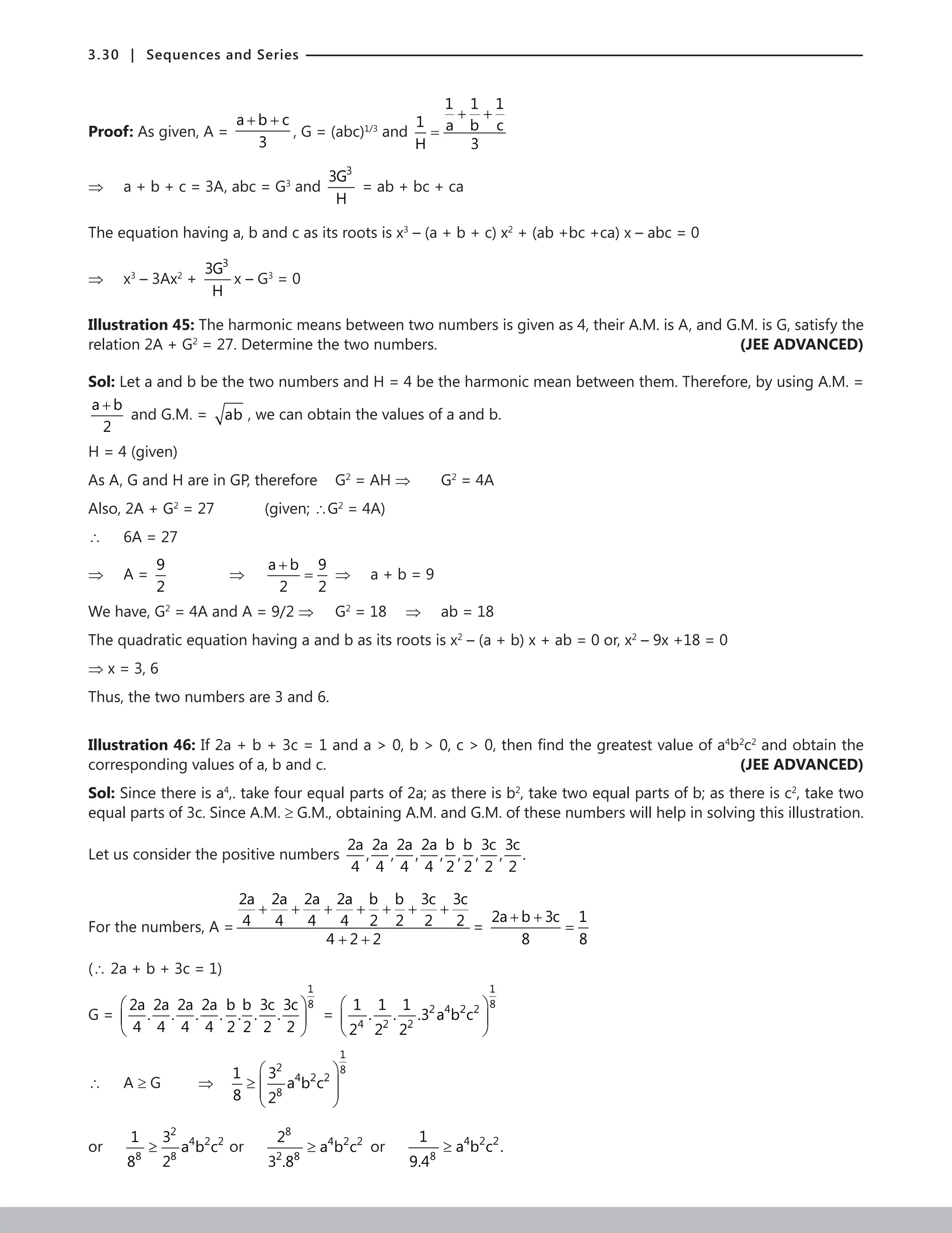 3.30 | Sequences and Series
Proof: As given, A =
a b c
3
+ +
, G = (abc)1/3
and
1 1 1
1 a b c
H 3
+ +
=
⇒ a + b + c = 3A, abc = G3
and
3
3G
H
= ab + bc + ca
The equation having a, b and c as its roots is x3
– (a + b + c) x2
+ (ab +bc +ca) x – abc = 0
⇒ x3
– 3Ax2
+
3
3G
H
x – G3
= 0
Illustration 45: The harmonic means between two numbers is given as 4, their A.M. is A, and G.M. is G, satisfy the
relation 2A + G2
= 27. Determine the two numbers.  (JEE ADVANCED)
Sol: Let a and b be the two numbers and H = 4 be the harmonic mean between them. Therefore, by using A.M. =
a b
2
+
and G.M. = ab , we can obtain the values of a and b.
H = 4 (given)
As A, G and H are in GP, therefore G2
= AH ⇒ G2
= 4A		
Also, 2A + G2
= 27		 (given; ∴G2
= 4A)
∴ 6A = 27
⇒ A =
9
2
		 ⇒
a b 9
2 2
+
= ⇒ a + b = 9
We have, G2
= 4A and A = 9/2 ⇒ G2
= 18 ⇒ ab = 18
The quadratic equation having a and b as its roots is x2
– (a + b) x + ab = 0 or, x2
– 9x +18 = 0
⇒ x = 3, 6
Thus, the two numbers are 3 and 6.
Illustration 46: If 2a + b + 3c = 1 and a  0, b  0, c  0, then find the greatest value of a4
b2
c2
and obtain the
corresponding values of a, b and c.	 (JEE ADVANCED)
Sol: Since there is a4
,. take four equal parts of 2a; as there is b2
, take two equal parts of b; as there is c2
, take two
equal parts of 3c. Since A.M. ≥ G.M., obtaining A.M. and G.M. of these numbers will help in solving this illustration.
Let us consider the positive numbers
2a 2a 2a 2a b b 3c 3c
, , , , , , , .
4 4 4 4 2 2 2 2
For the numbers, A =
2a 2a 2a 2a b b 3c 3c
4 4 4 4 2 2 2 2
4 2 2
+ + + + + + +
+ +
=
2a b 3c 1
8 8
+ +
=
(∴ 2a + b + 3c = 1)
G =
1
8
2a 2a 2a 2a b b 3c 3c
. . . . . . .
4 4 4 4 2 2 2 2
 
 
 
=
1
8
2 4 2 2
4 2 2
1 1 1
. . .3 a b c
2 2 2
 
 
 
∴ A ≥ G ⇒
1
2 8
4 2 2
8
1 3
a b c
8 2
 
≥  
 
 
or
2
4 2 2
8 8
1 3
a b c
8 2
≥ or
8
4 2 2
2 8
2
a b c
3 .8
≥ or 4 2 2
8
1
a b c .
9.4
≥
 