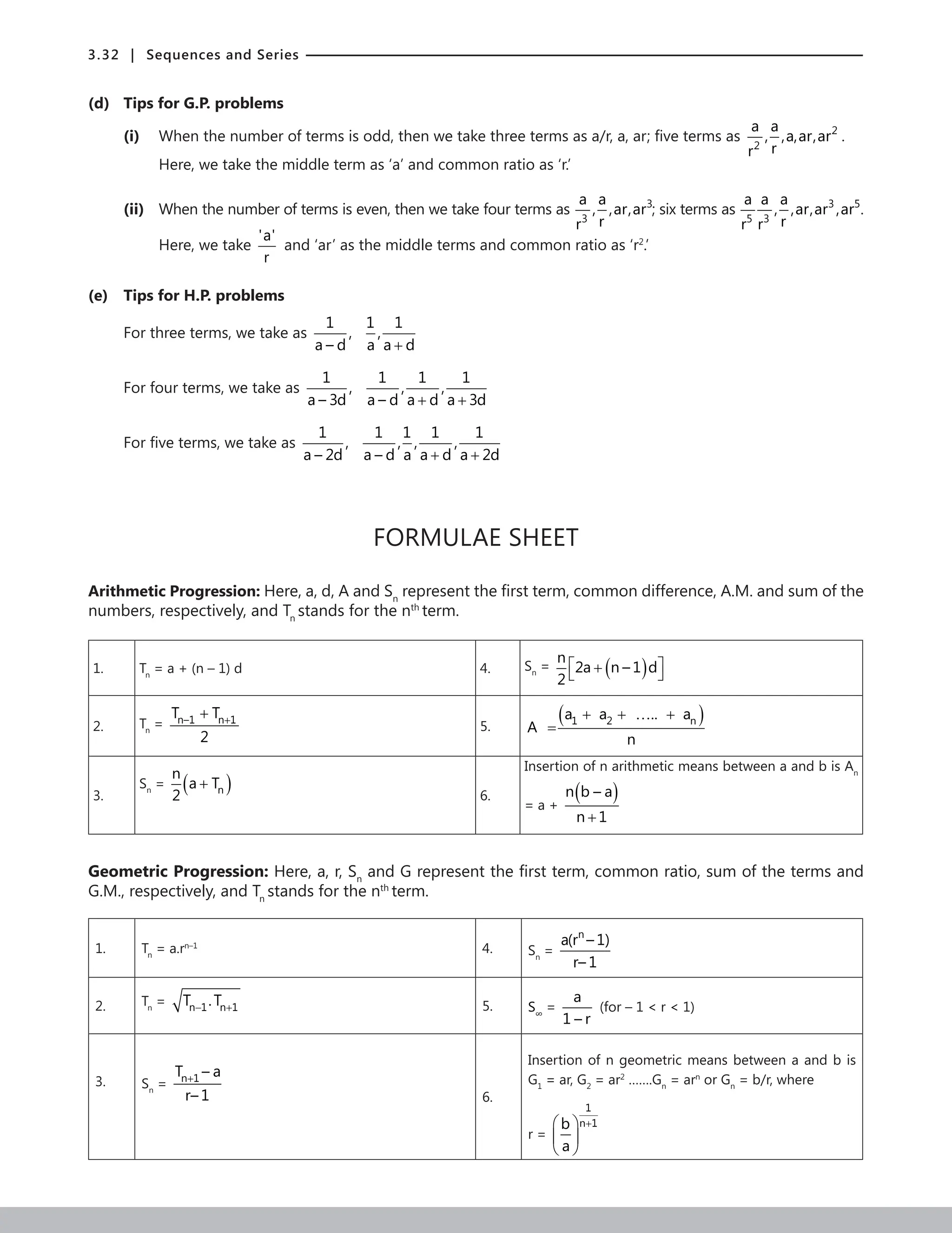 3.32 | Sequences and Series
(d) Tips for G.P. problems
(i) When the number of terms is odd, then we take three terms as a/r, a, ar; five terms as 2
2
a a
, ,a,ar,ar
r
r
.
		 Here, we take the middle term as ‘a’ and common ratio as ‘r.’
(ii) When the number of terms is even, then we take four terms as 3
3
a a
, ,ar,ar
r
r
; six terms as 3 5
5 3
a a a
, ,ar,ar ,ar
r
r r
.
Here, we take
'a'
r
and ‘ar’ as the middle terms and common ratio as ‘r2
.’
(e) Tips for H.P. problems
For three terms, we take as
1 1 1
, ,
a – d a a d
+
For four terms, we take as
1 1 1 1
, , ,
a – 3d a – d a d a 3d
+ +
For five terms, we take as
1 1 1 1 1
, , , ,
a – 2d a – d a a d a 2d
+ +
FORMULAE SHEET
Arithmetic Progression: Here, a, d, A and Sn
represent the first term, common difference, A.M. and sum of the
numbers, respectively, and Tn
stands for the nth
term.
1. Tn
= a + (n – 1) d 4. Sn
= ( )
n
2a n – 1 d
2
 
+
 
2. Tn
= n–1 n 1
T T
2
+
+
5.
( )
1 2 n
a a .. a
A
n
+ + … +
=
3.
Sn
= ( )
n
n
a T
2
+
6.
Insertion of n arithmetic means between a and b is An
= a +
( )
n b – a
n 1
+
Geometric Progression: Here, a, r, Sn
and G represent the first term, common ratio, sum of the terms and
G.M., respectively, and Tn
stands for the nth
term.
1. Tn
= a.rn–1
4. Sn
=
n
a(r – 1)
r– 1
2. Tn
= n 1 n 1
T .T
− + 5. S∞
=
a
1 – r
(for – 1  r  1)
3. Sn
= n 1
T – a
r– 1
+
6.
Insertion of n geometric means between a and b is
G1
= ar, G2
= ar2
…….Gn
= arn
or Gn
= b/r, where
r =
1
n 1
b
a
+
 
 
 
 