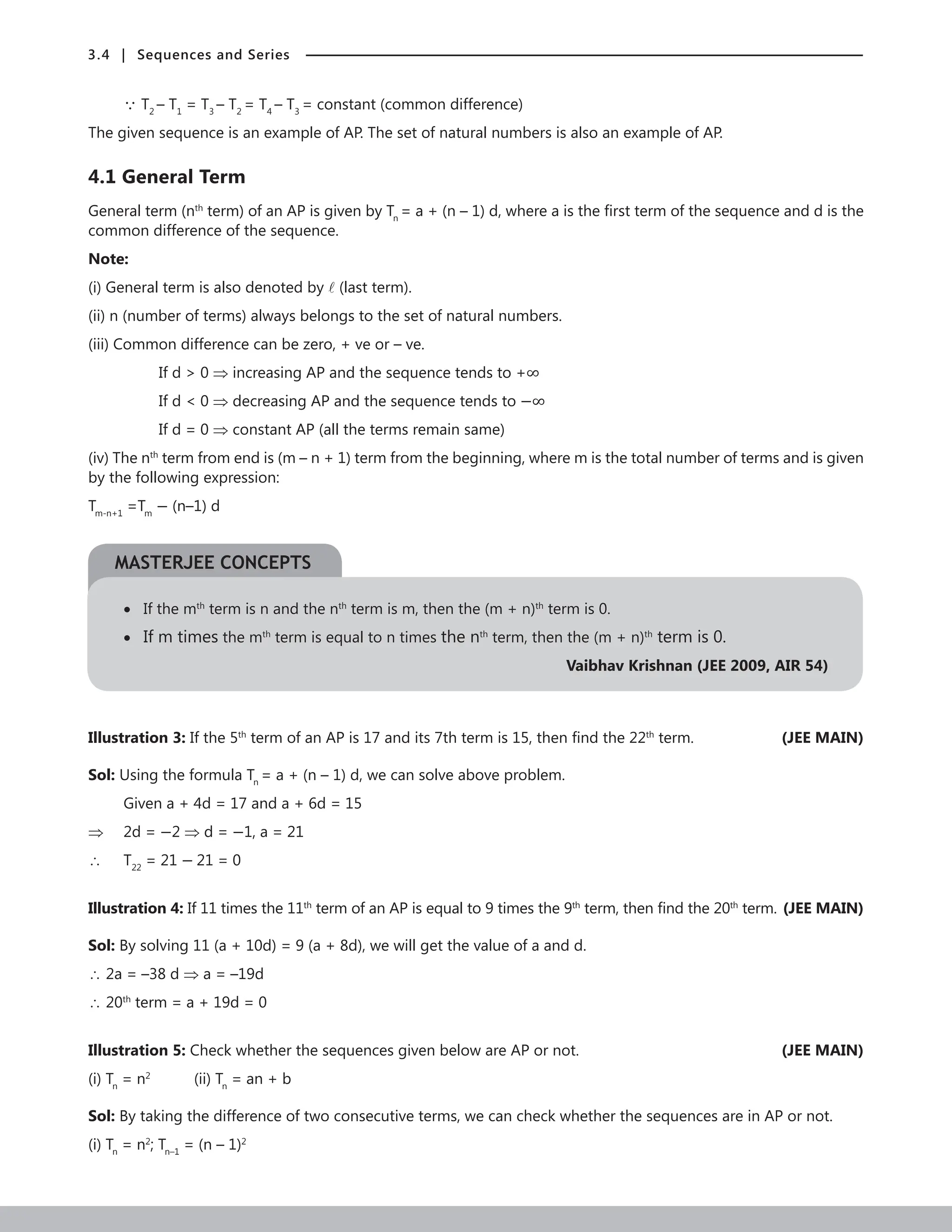 3.4 | Sequences and Series
 T2
– T1
= T3
– T2
= T4
– T3
= constant (common difference)
The given sequence is an example of AP. The set of natural numbers is also an example of AP.
4.1 General Term
General term (nth
term) of an AP is given by Tn
= a + (n – 1) d, where a is the first term of the sequence and d is the
common difference of the sequence.
Note:
(i) General term is also denoted by  (last term).
(ii) n (number of terms) always belongs to the set of natural numbers.
(iii) Common difference can be zero, + ve or – ve.
		 If d  0 ⇒ increasing AP and the sequence tends to +∞
		 If d  0 ⇒ decreasing AP and the sequence tends to −∞
		 If d = 0 ⇒ constant AP (all the terms remain same)
(iv) The nth
term from end is (m – n + 1) term from the beginning, where m is the total number of terms and is given
by the following expression:
Tm-n+1
=Tm
− (n–1) d
• If the mth
term is n and the nth
term is m, then the (m + n)th
term is 0.
• If m times the mth
term is equal to n times the nth
term, then the (m + n)th
term is 0.
Vaibhav Krishnan (JEE 2009, AIR 54)
Illustration 3: If the 5th
term of an AP is 17 and its 7th term is 15, then find the 22th
term. (JEE MAIN)
Sol: Using the formula Tn
= a + (n – 1) d, we can solve above problem.
Given a + 4d = 17 and a + 6d = 15
⇒ 2d = −2 ⇒ d = −1, a = 21
∴ T22
= 21 − 21 = 0
Illustration 4: If 11 times the 11th
term of an AP is equal to 9 times the 9th
term, then find the 20th
term.(JEE MAIN)
Sol: By solving 11 (a + 10d) = 9 (a + 8d), we will get the value of a and d.
∴ 2a = –38 d ⇒ a = –19d
∴ 20th
term = a + 19d = 0
Illustration 5: Check whether the sequences given below are AP or not.	 (JEE MAIN)
(i) Tn
= n2		
(ii) Tn
= an + b
Sol: By taking the difference of two consecutive terms, we can check whether the sequences are in AP or not.
(i) Tn
= n2
; Tn–1
= (n – 1)2
MASTERJEE CONCEPTS
 