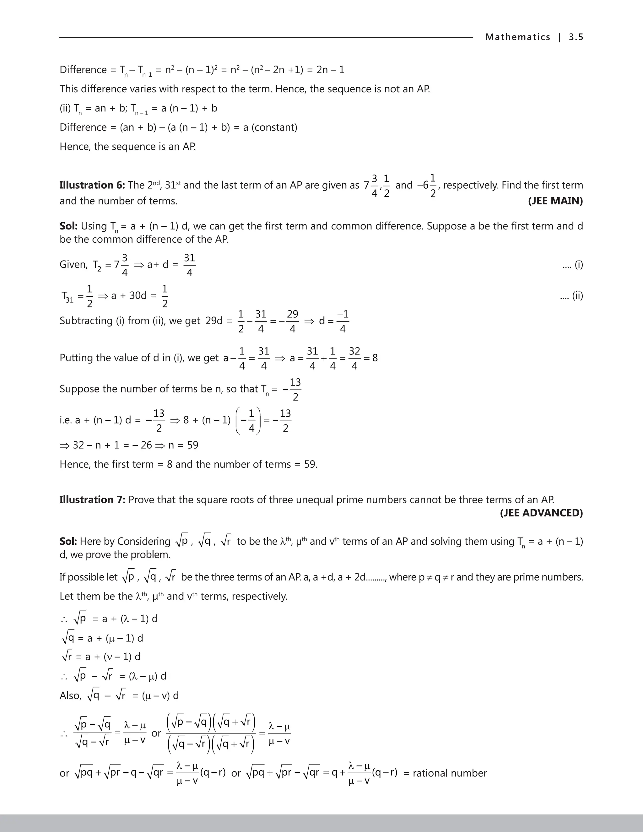 Mathematics | 3.5
Difference = Tn
– Tn–1
= n2
– (n – 1)2
= n2
– (n2
– 2n +1) = 2n – 1
This difference varies with respect to the term. Hence, the sequence is not an AP.
(ii) Tn
= an + b; Tn – 1
= a (n – 1) + b
Difference = (an + b) – (a (n – 1) + b) = a (constant)
Hence, the sequence is an AP.
Illustration 6: The 2nd
, 31st
and the last term of an AP are given as
3 1
7 ,
4 2
and
1
6
2
− , respectively. Find the first term
and the number of terms. (JEE MAIN)
Sol: Using Tn
= a + (n – 1) d, we can get the first term and common difference. Suppose a be the first term and d
be the common difference of the AP.
Given, 2
3
T 7
4
= ⇒ a+ d =
31
4
	 .... (i)
31
1
T
2
= ⇒ a + 30d =
1
2
 .... (ii)
Subtracting (i) from (ii), we get 29d =
1 31 29
– –
2 4 4
= ⇒
1
d
4
−
=
Putting the value of d in (i), we get
1 31
a –
4 4
= ⇒
31 1 32
a 8
4 4 4
= + = =
Suppose the number of terms be n, so that Tn
=
13
–
2
i.e. a + (n – 1) d =
13
–
2
⇒ 8 + (n – 1)
1 13
– –
4 2
 
=
 
 
⇒ 32 – n + 1 = – 26 ⇒ n = 59
Hence, the first term = 8 and the number of terms = 59.
Illustration 7: Prove that the square roots of three unequal prime numbers cannot be three terms of an AP.
 (JEE ADVANCED)
Sol: Here by Considering p , q , r to be the lth
, µth
and vth
terms of an AP and solving them using Tn
= a + (n – 1)
d, we prove the problem.
If possible let p , q , r be the three terms of an AP. a, a +d, a + 2d........., where p ≠ q ≠ r and they are prime numbers.
Let them be the lth
, µth
and vth
terms, respectively.
∴ p = a + (λ – 1) d
q = a + (µ – 1) d
r = a + (ν – 1) d
∴ p – r = (λ – µ) d
Also, q – r = (µ – v) d
∴
p – q –
v
q – r
λ µ
=
µ −
or
( )( )
( )( )
p – q q r –
v
q – r q r
+ λ µ
=
µ −
+
or
–
pq pr – q – qr (q – r)
– v
λ µ
+ =
µ
or
–
pq pr – qr q (q r)
v
λ µ
+ =
+ −
µ −
= rational number
 