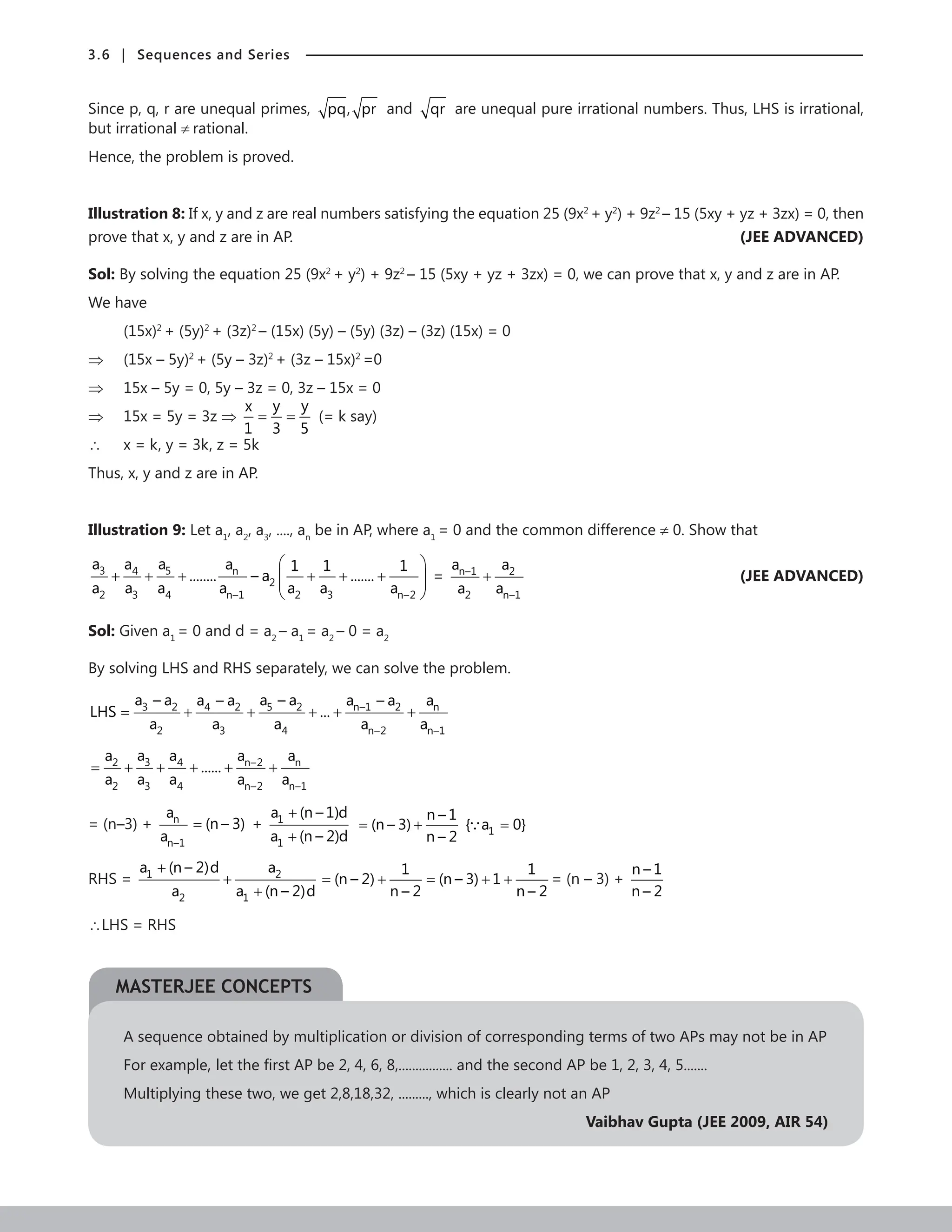 3.6 | Sequences and Series
Since p, q, r are unequal primes, pq, pr and qr are unequal pure irrational numbers. Thus, LHS is irrational,
but irrational ≠ rational.
Hence, the problem is proved.
Illustration 8: If x, y and z are real numbers satisfying the equation 25 (9x2
+ y2
) + 9z2
– 15 (5xy + yz + 3zx) = 0, then
prove that x, y and z are in AP.	 (JEE ADVANCED)
Sol: By solving the equation 25 (9x2
+ y2
) + 9z2
– 15 (5xy + yz + 3zx) = 0, we can prove that x, y and z are in AP.
We have
(15x)2
+ (5y)2
+ (3z)2
– (15x) (5y) – (5y) (3z) – (3z) (15x) = 0
⇒ (15x – 5y)2
+ (5y – 3z)2
+ (3z – 15x)2
=0
⇒ 15x – 5y = 0, 5y – 3z = 0, 3z – 15x = 0
⇒ 15x = 5y = 3z ⇒
y y
x
1 3 5
= = (= k say)
∴ x = k, y = 3k, z = 5k
Thus, x, y and z are in AP.
Illustration 9: Let a1
, a2
, a3
, ...., an
be in AP, where a1
= 0 and the common difference ≠ 0. Show that
3 5
4 n
2
2 3 4 n–1 2 3 n–2
a a
a a 1 1 1
........ – a .......
a a a a a a a
 
+ + + + + +
 
 
 
= n–1 2
2 n–1
a a
a a
+

(JEE ADVANCED)
Sol: Given a1
= 0 and d = a2
– a1
= a2
– 0 = a2
By solving LHS and RHS separately, we can solve the problem.
3 2 5 2
4 2 n–1 2 n
2 3 4 n–2 n–1
a – a a – a
a – a a – a a
LHS ...
a a a a a
= + + + + +
3
2 4 n–2 n
2 3 4 n–2 n–1
a
a a a a
......
a a a a a
= + + + + +
= (n–3) + n
n–1
a
a
(n – 3)
= + 1
1
a (n – 1)d
a (n – 2)d
+
+ 1
n – 1
(n – 3) { a 0}
n – 2
= + =

RHS = 1 2
2 1
a (n – 2)d a
a a (n – 2)d
+
+
+
1 1
(n – 2) (n – 3) 1
n – 2 n – 2
= + = + + = (n – 3) +
n – 1
n – 2
∴LHS = RHS
A sequence obtained by multiplication or division of corresponding terms of two APs may not be in AP
For example, let the first AP be 2, 4, 6, 8,................ and the second AP be 1, 2, 3, 4, 5.......
Multiplying these two, we get 2,8,18,32, ........., which is clearly not an AP
Vaibhav Gupta (JEE 2009, AIR 54)
MASTERJEE CONCEPTS
 