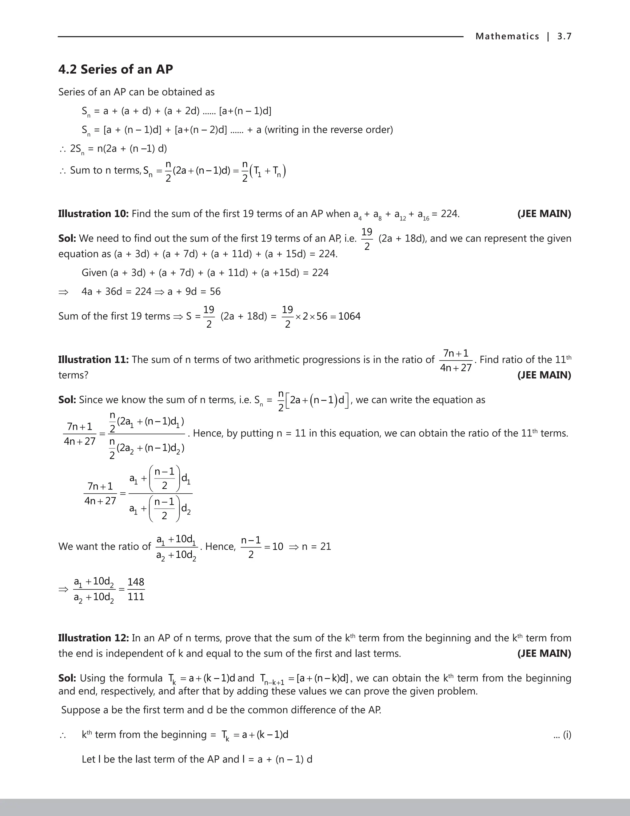Mathematics | 3.7
4.2 Series of an AP
Series of an AP can be obtained as
Sn
= a + (a + d) + (a + 2d) ...... [a+(n – 1)d]
Sn
= [a + (n – 1)d] + [a+(n – 2)d] ...... + a (writing in the reverse order)
∴ 2Sn
= n(2a + (n –1) d)
∴ Sum to n terms, ( )
n 1 n
n n
S (2a (n – 1)d) T T
2 2
= + = +
Illustration 10: Find the sum of the first 19 terms of an AP when a4
+ a8
+ a12
+ a16
= 224. (JEE MAIN)
Sol: We need to find out the sum of the first 19 terms of an AP, i.e.
19
2
(2a + 18d), and we can represent the given
equation as (a + 3d) + (a + 7d) + (a + 11d) + (a + 15d) = 224.
Given (a + 3d) + (a + 7d) + (a + 11d) + (a +15d) = 224
⇒ 4a + 36d = 224 ⇒ a + 9d = 56
Sum of the first 19 terms ⇒ S =
19
2
(2a + 18d) =
19
2 56 1064
2
× × =
Illustration 11: The sum of n terms of two arithmetic progressions is in the ratio of
7n 1
4n 27
+
+
. Find ratio of the 11th
terms? (JEE MAIN)
Sol: Since we know the sum of n terms, i.e. Sn
= ( )
n
2a n – 1 d
2
 
+
  , we can write the equation as
1 1
2 2
n
(2a (n – 1)d )
7n 1 2
n
4n 27
(2a (n – 1)d )
2
+
+
=
+
+
. Hence, by putting n = 11 in this equation, we can obtain the ratio of the 11th
terms.
1 1
1 2
n 1
a d
2
7n 1
4n 27 n 1
a d
2
 
−
+  
+  
=
+  
−
+  
 
We want the ratio of 1 1
2 2
a 10d
a 10d
+
+
. Hence,
n – 1
10
2
= ⇒ n = 21
⇒ 1 2
2 2
a 10d 148
a 10d 111
+
=
+
Illustration 12: In an AP of n terms, prove that the sum of the kth
term from the beginning and the kth
term from
the end is independent of k and equal to the sum of the first and last terms. (JEE MAIN)
Sol: Using the formula k
T a (k – 1)d
= + and n k 1
T [a (n – k)d]
− + = + , we can obtain the kth
term from the beginning
and end, respectively, and after that by adding these values we can prove the given problem.
Suppose a be the first term and d be the common difference of the AP.
∴ kth
term from the beginning = k
T a (k – 1)d
= +  ... (i)
Let l be the last term of the AP and l = a + (n – 1) d
 