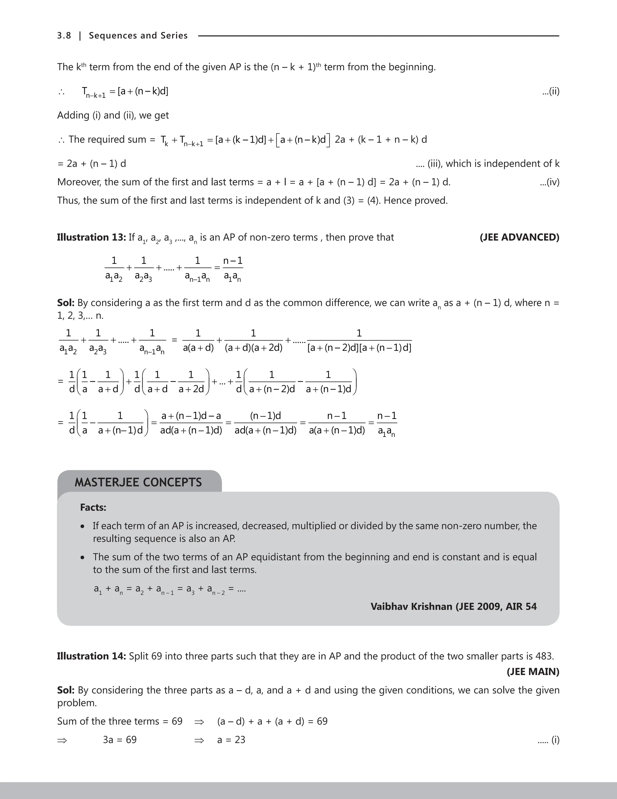 3.8 | Sequences and Series
The kth
term from the end of the given AP is the (n – k + 1)th
term from the beginning.
∴ n k 1
T [a (n – k)d]
− + = + 	 ...(ii)
Adding (i) and (ii), we get
∴ The required sum = k n k 1
T T [a (k – 1)d] a (n – k)d
− +
 
+ = + + +
  2a + (k – 1 + n – k) d
= 2a + (n – 1) d .... (iii), which is independent of k
Moreover, the sum of the first and last terms = a + l = a + [a + (n – 1) d] = 2a + (n – 1) d. ...(iv)
Thus, the sum of the first and last terms is independent of k and (3) = (4). Hence proved.
Illustration 13: If a1
, a2
, a3
,..., an
is an AP of non-zero terms , then prove that (JEE ADVANCED)
		
1 2 2 3 n–1 n 1 n
1 1 1 n – 1
.....
a a a a a a a a
+ + + =
Sol: By considering a as the first term and d as the common difference, we can write an
as a + (n – 1) d, where n =
1, 2, 3,… n.
1 2 2 3 n–1 n
1 1 1
.....
a a a a a a
+ + + =
1 1 1
......
a(a d) (a d)(a 2d) [a (n – 2)d][a (n 1)d]
+ +
+ + + + + −
=
1 1 1 1 1 1 1 1 1
– – ... –
d a a d d a d a 2d d a (n – 2)d a (n – 1)d
     
+ + +
     
+ + + + +
     
=
1 n
1 1 1 a (n 1)d – a (n 1)d n 1 n 1
d a a (n 1)d ad(a (n 1)d) ad(a (n 1)d) a(a (n 1)d) a a
  + − − − −
− = = = =
 
+ − + − + − + −
 
Facts:
• 
If each term of an AP is increased, decreased, multiplied or divided by the same non-zero number, the
resulting sequence is also an AP.
• 
The sum of the two terms of an AP equidistant from the beginning and end is constant and is equal
to the sum of the first and last terms.
a1
+ an
= a2
+ an – 1
= a3
+ an – 2
= ....
Vaibhav Krishnan (JEE 2009, AIR 54
Illustration 14: Split 69 into three parts such that they are in AP and the product of the two smaller parts is 483.
 (JEE MAIN)
Sol: By considering the three parts as a – d, a, and a + d and using the given conditions, we can solve the given
problem.
Sum of the three terms = 69 ⇒ (a – d) + a + (a + d) = 69
⇒		 3a = 69			 ⇒ a = 23 ..... (i)
MASTERJEE CONCEPTS
 