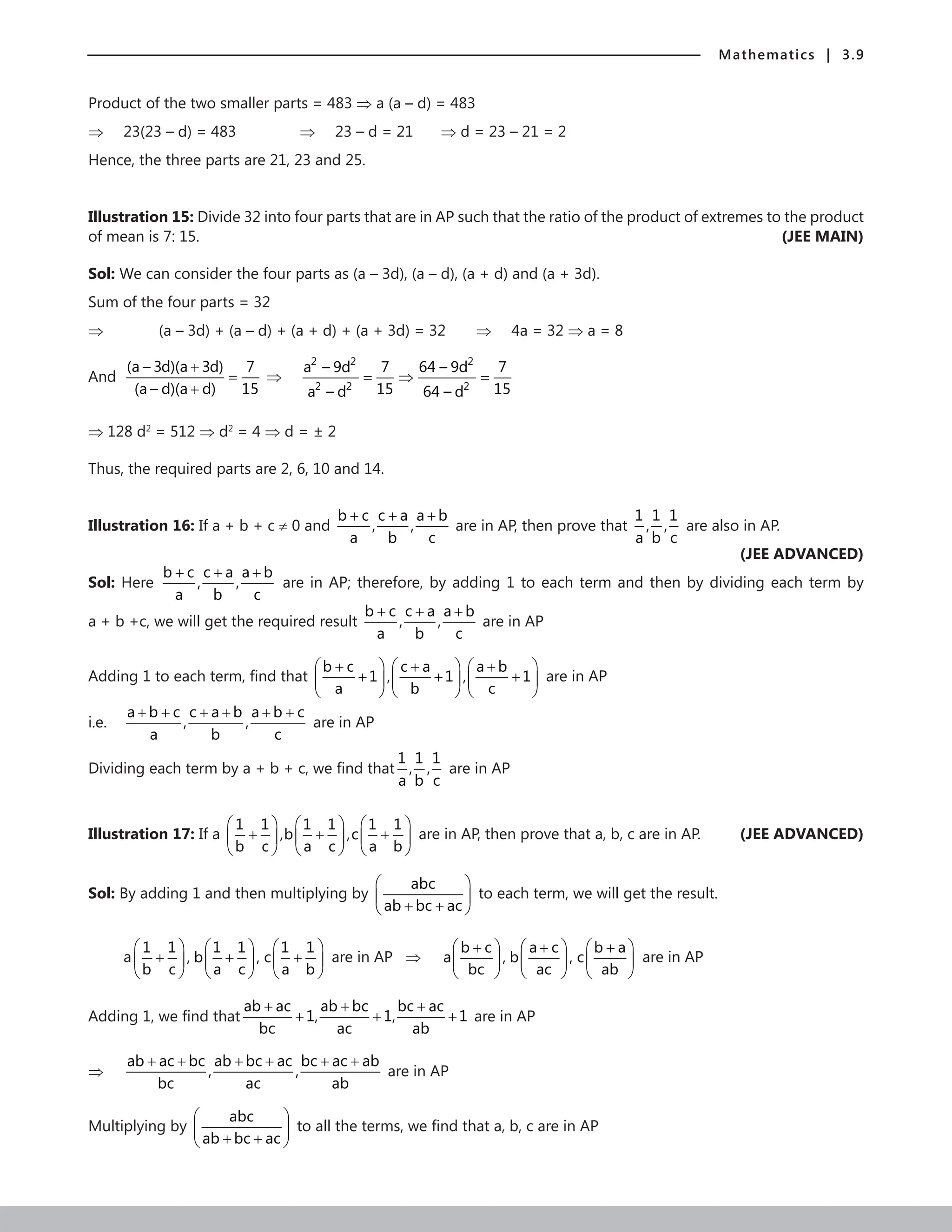 Mathematics | 3.9
Product of the two smaller parts = 483 ⇒ a (a – d) = 483
⇒ 23(23 – d) = 483		 ⇒ 23 – d = 21 ⇒ d = 23 – 21 = 2
Hence, the three parts are 21, 23 and 25.
Illustration 15: Divide 32 into four parts that are in AP such that the ratio of the product of extremes to the product
of mean is 7: 15. (JEE MAIN)
Sol: We can consider the four parts as (a – 3d), (a – d), (a + d) and (a + 3d).
Sum of the four parts = 32
⇒		 (a – 3d) + (a – d) + (a + d) + (a + 3d) = 32 ⇒ 4a = 32 ⇒ a = 8
And
(a – 3d)(a 3d) 7
(a – d)(a d) 15
+
=
+
⇒
2 2 2
2 2 2
a – 9d 7 64 – 9d 7
15 15
a – d 64 – d
=
⇒ =
⇒ 128 d2
= 512 ⇒ d2
= 4 ⇒ d = ± 2
Thus, the required parts are 2, 6, 10 and 14.
Illustration 16: If a + b + c ≠ 0 and
b c c a a b
, ,
a b c
+ + +
are in AP, then prove that
1 1 1
, ,
a b c
are also in AP.
 (JEE ADVANCED)
Sol: Here
b c c a a b
, ,
a b c
+ + +
are in AP; therefore, by adding 1 to each term and then by dividing each term by
a + b +c, we will get the required result
b c c a a b
, ,
a b c
+ + +
are in AP
Adding 1 to each term, find that
b c c a a b
1 , 1 , 1
a b c
     
+ + +
+ + +
     
     
are in AP
i.e.
a b c c a b a b c
, ,
a b c
+ + + + + +
are in AP
Dividing each term by a + b + c, we find that
1 1 1
, ,
a b c
are in AP
Illustration 17: If a
1 1 1 1 1 1
,b ,c
b c a c a b
     
+ + +
     
     
are in AP, then prove that a, b, c are in AP. (JEE ADVANCED)
Sol: By adding 1 and then multiplying by
abc
ab bc ac
 
 
+ +
 
to each term, we will get the result.
a
1 1 1 1 1 1
, b , c
b c a c a b
     
+ + +
     
     
are in AP ⇒
b c a c b a
a , b , c
bc ac ab
     
+ + +
     
     
are in AP
Adding 1, we find that
ab ac ab bc bc ac
1, 1, 1
bc ac ab
+ + +
+ + + are in AP
⇒
ab ac bc ab bc ac bc ac ab
, ,
bc ac ab
+ + + + + +
are in AP
Multiplying by
abc
ab bc ac
 
 
+ +
 
to all the terms, we find that a, b, c are in AP
 