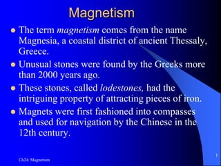 Ch24: Magnetism
1
Magnetism
 The term magnetism comes from the name
Magnesia, a coastal district of ancient Thessaly,
Greece.
 Unusual stones were found by the Greeks more
than 2000 years ago.
 These stones, called lodestones, had the
intriguing property of attracting pieces of iron.
 Magnets were first fashioned into compasses
and used for navigation by the Chinese in the
12th century.
 