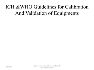 ICH &WHO Guidelines for Calibration
And Validation of Equipments
4/1/2024 1
pt&v seminor . by krishna kanth Dept.of
Quality Assurance
 