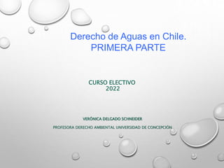 CURSO ELECTIVO
2022
VERÓNICA DELGADO SCHNEIDER
PROFESORA DERECHO AMBIENTAL UNIVERSIDAD DE CONCEPCIÓN
Derecho de Aguas en Chile.
PRIMERA PARTE
 