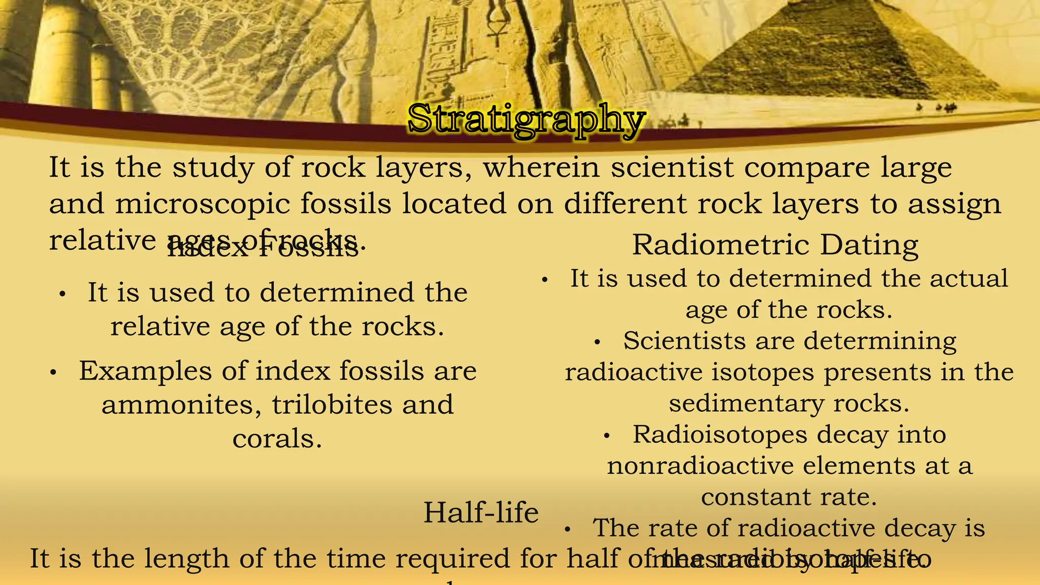 It is the study of rock layers, wherein scientist compare large
and microscopic fossils located on different rock layers to assign
relative ages of rocks.
Index Fossils
• It is used to determined the
relative age of the rocks.
• Examples of index fossils are
ammonites, trilobites and
corals.
Radiometric Dating
• It is used to determined the actual
age of the rocks.
• Scientists are determining
radioactive isotopes presents in the
sedimentary rocks.
• Radioisotopes decay into
nonradioactive elements at a
constant rate.
• The rate of radioactive decay is
measured by half-life.
Half-life
It is the length of the time required for half of the radioisotopes to
 