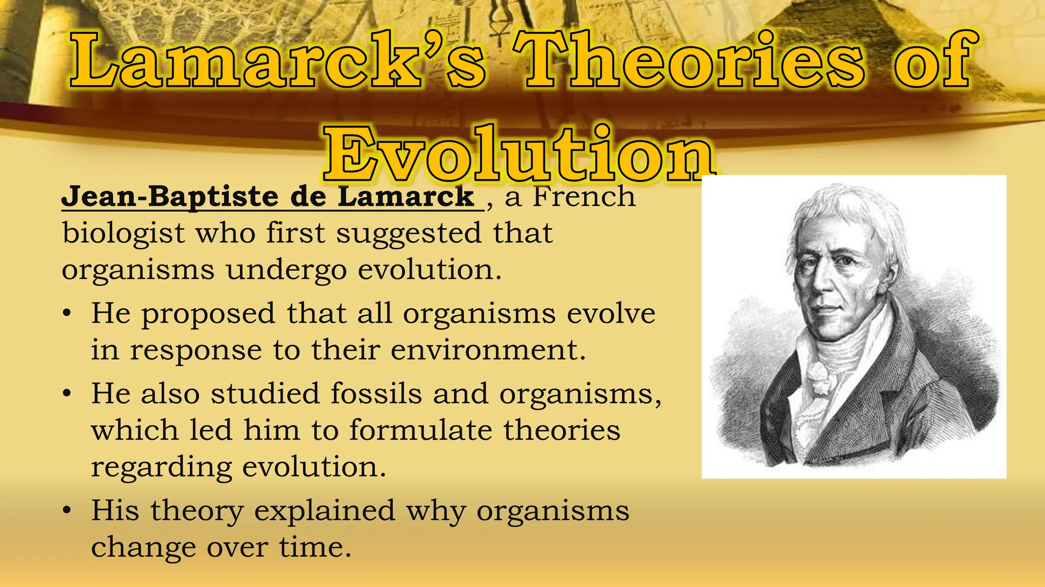 Jean-Baptiste de Lamarck , a French
biologist who first suggested that
organisms undergo evolution.
• He proposed that all organisms evolve
in response to their environment.
• He also studied fossils and organisms,
which led him to formulate theories
regarding evolution.
• His theory explained why organisms
change over time.
 
