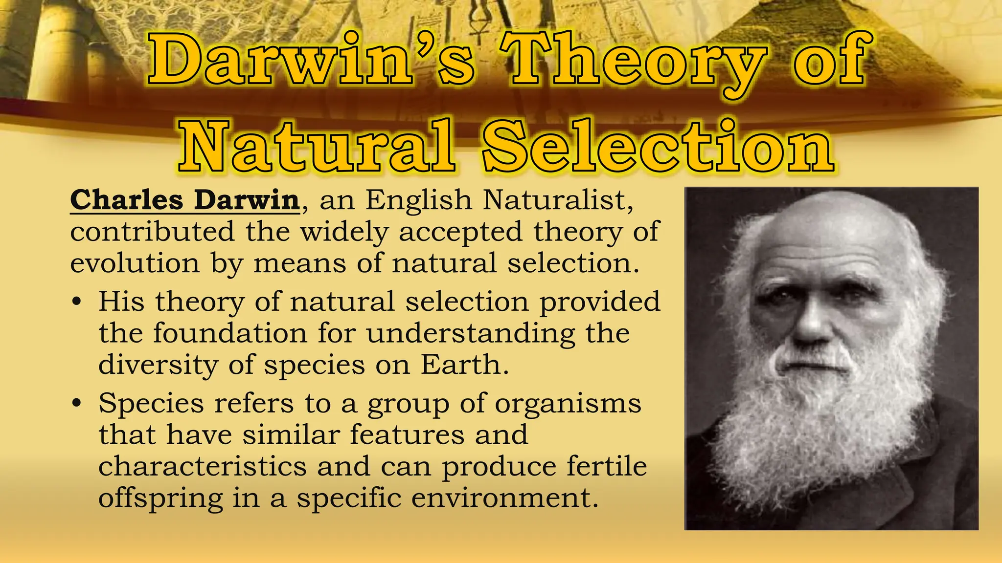 Charles Darwin, an English Naturalist,
contributed the widely accepted theory of
evolution by means of natural selection.
• His theory of natural selection provided
the foundation for understanding the
diversity of species on Earth.
• Species refers to a group of organisms
that have similar features and
characteristics and can produce fertile
offspring in a specific environment.
 