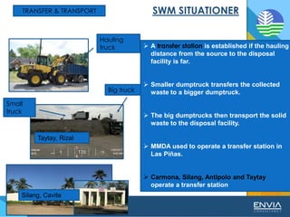 TRANSFER & TRANSPORT
➢ A transfer station is established if the hauling
distance from the source to the disposal
facility is far.
➢ Smaller dumptruck transfers the collected
waste to a bigger dumptruck.
➢ The big dumptrucks then transport the solid
waste to the disposal facility.
➢ MMDA used to operate a transfer station in
Las Piñas.
➢ Carmona, Silang, Antipolo and Taytay
operate a transfer station
Silang, Cavite
Taytay, Rizal
Big truck
Small
truck
Hauling
truck
 