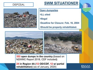 DISPOSAL
Open dumpsites
•ILL sited
•Illegal
•Deadline for Closure: Feb. 16, 2004
•Should be properly rehabilitated.
353 open dumps in the country (based on
NSWMC Report 2018, CDF included)
24 in Region 4A (12 OD/CDF, 12 w/ partial
rehabilitation) (as of January, 2020)
SWM SITUATIONER
 