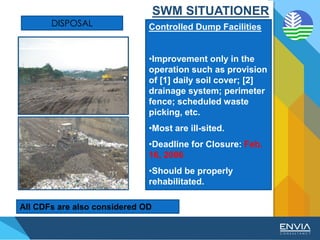 DISPOSAL Controlled Dump Facilities
•Improvement only in the
operation such as provision
of [1] daily soil cover; [2]
drainage system; perimeter
fence; scheduled waste
picking, etc.
•Most are ill-sited.
•Deadline for Closure: Feb.
16, 2006
•Should be properly
rehabilitated.
All CDFs are also considered OD
SWM SITUATIONER
 