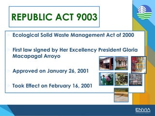 REPUBLIC ACT 9003
 Ecological Solid Waste Management Act of 2000
 First law signed by Her Excellency President Gloria
Macapagal Arroyo
 Approved on January 26, 2001
 Took Effect on February 16, 2001
 