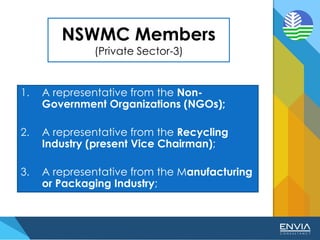 NSWMC Members
(Private Sector-3)
1. A representative from the Non-
Government Organizations (NGOs);
2. A representative from the Recycling
Industry (present Vice Chairman);
3. A representative from the Manufacturing
or Packaging Industry;
 