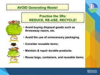 • Avoid buying disposal goods such as
throwaway razors, etc.
• Avoid the use of unnecessary packaging.
• Consider reusable items;
• Maintain & repair durable products;
• Reuse bags, containers, and reusable items;
Practice the 3Rs:
REDUCE, RE-USE, RECYCLE!
AVOID Generating Waste!
 