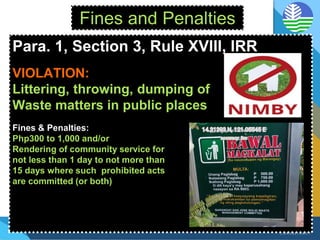Fines and Penalties
Para. 1, Section 3, Rule XVIII, IRR
VIOLATION:
Littering, throwing, dumping of
Waste matters in public places
Fines & Penalties:
Php300 to 1,000 and/or
Rendering of community service for
not less than 1 day to not more than
15 days where such prohibited acts
are committed (or both)
 