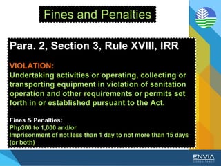 Fines and Penalties
Para. 2, Section 3, Rule XVIII, IRR
VIOLATION:
Undertaking activities or operating, collecting or
transporting equipment in violation of sanitation
operation and other requirements or permits set
forth in or established pursuant to the Act.
Fines & Penalties:
Php300 to 1,000 and/or
Imprisonment of not less than 1 day to not more than 15 days
(or both)
 