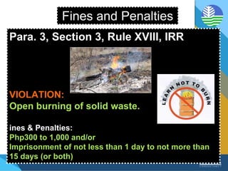 Fines and Penalties
Para. 3, Section 3, Rule XVIII, IRR
VIOLATION:
Open burning of solid waste.
ines & Penalties:
Php300 to 1,000 and/or
Imprisonment of not less than 1 day to not more than
15 days (or both)
 