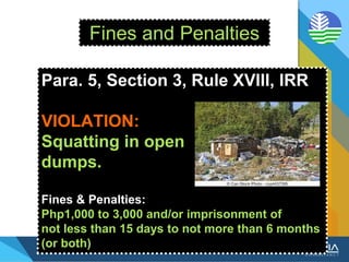 Fines and Penalties
Para. 5, Section 3, Rule XVIII, IRR
VIOLATION:
Squatting in open
dumps.
Fines & Penalties:
Php1,000 to 3,000 and/or imprisonment of
not less than 15 days to not more than 6 months
(or both)
 