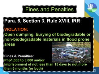 Fines and Penalties
Para. 6, Section 3, Rule XVIII, IRR
VIOLATION:
Open dumping, burying of biodegradable or
non-biodegradable materials in flood prone
areas
Fines & Penalties:
Php1,000 to 3,000 and/or
Imprisonment of not less than 15 days to not more
than 6 months (or both)
 