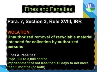 Fines and Penalties
Para. 7, Section 3, Rule XVIII, IRR
VIOLATION:
Unauthorized removal of recyclable material
intended for collection by authorized
persons
Fines & Penalties:
Php1,000 to 3,000 and/or
Imprisonment of not less than 15 days to not more
than 6 months (or both)
 