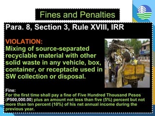 Fines and Penalties
Para. 8, Section 3, Rule XVIII, IRR
VIOLATION:
Mixing of source-separated
recyclable material with other
solid waste in any vehicle, box,
container, or receptacle used in
SW collection or disposal.
Fine:
For the first time shall pay a fine of Five Hundred Thousand Pesos
(P500,000.00) plus an amount not less than five (5%) percent but not
more than ten percent (10%) of his net annual income during the
previous year.
 