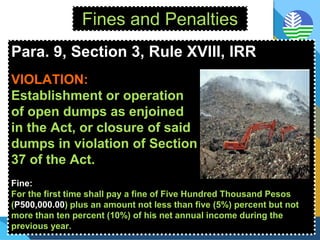 Fines and Penalties
Para. 9, Section 3, Rule XVIII, IRR
VIOLATION:
Establishment or operation
of open dumps as enjoined
in the Act, or closure of said
dumps in violation of Section
37 of the Act.
Fine:
For the first time shall pay a fine of Five Hundred Thousand Pesos
(P500,000.00) plus an amount not less than five (5%) percent but not
more than ten percent (10%) of his net annual income during the
previous year.
 