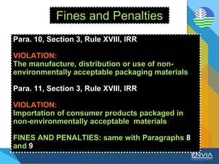 Fines and Penalties
Para. 10, Section 3, Rule XVIII, IRR
VIOLATION:
The manufacture, distribution or use of non-
environmentally acceptable packaging materials
Para. 11, Section 3, Rule XVIII, IRR
VIOLATION:
Importation of consumer products packaged in
non-environmentally acceptable materials
FINES AND PENALTIES: same with Paragraphs 8
and 9
 