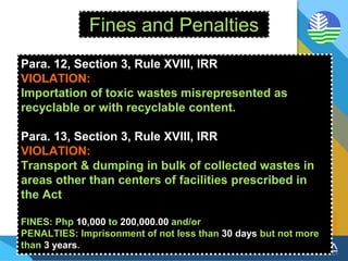 Fines and Penalties
Para. 12, Section 3, Rule XVIII, IRR
VIOLATION:
Importation of toxic wastes misrepresented as
recyclable or with recyclable content.
Para. 13, Section 3, Rule XVIII, IRR
VIOLATION:
Transport & dumping in bulk of collected wastes in
areas other than centers of facilities prescribed in
the Act
FINES: Php 10,000 to 200,000.00 and/or
PENALTIES: Imprisonment of not less than 30 days but not more
than 3 years.
 