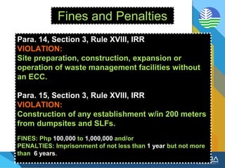 Fines and Penalties
Para. 14, Section 3, Rule XVIII, IRR
VIOLATION:
Site preparation, construction, expansion or
operation of waste management facilities without
an ECC.
Para. 15, Section 3, Rule XVIII, IRR
VIOLATION:
Construction of any establishment w/in 200 meters
from dumpsites and SLFs.
FINES: Php 100,000 to 1,000,000 and/or
PENALTIES: Imprisonment of not less than 1 year but not more
than 6 years.
 