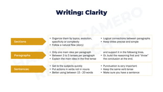 Writing: Clarity
Sections
Paragraphs
Sentences
• Get to the subjects quickly
• Put actions in verbs not in nouns
• Better using between 15 - 20 words
• Punctuation is very important
• Keep the same verb tense
• Make sure you have a sentence
• Organize them by topics, evolution,
specificity or complexity
• Follow a natural flow (story)
• Logical connections between paragraphs
• Keep tittles precise and simple
• Only one main idea per paragraph
• Between 3 to 5 tenses per paragraph
• Explain the main idea in the first tense
and support it in the following lines.
• Or, build the reasoning first and “throw”
the conclusion at the end.
 