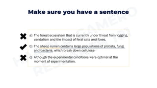 Make sure you have a sentence
a) The forest ecosystem that is currently under threat from logging,
vandalism and the impact of feral cats and foxes.
b) The sheep rumen contains large populations of protists, fungi
and bacteria, which break down cellulose
c) Although the experimental conditions were optimal at the
moment of experimentation.
 
