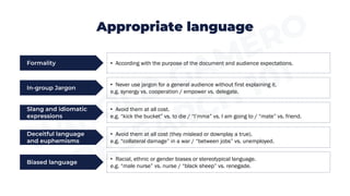 Formality
In-group Jargon
• According with the purpose of the document and audience expectations.
• Never use jargon for a general audience without first explaining it.
e.g. synergy vs. cooperation / empower vs. delegate.
Slang and idiomatic
expressions
• Avoid them at all cost.
e.g. “kick the bucket” vs. to die / “I’mma” vs. I am going to / “mate” vs. friend.
Deceitful language
and euphemisms
• Avoid them at all cost (they mislead or downplay a true).
e.g. “collateral damage” in a war / “between jobs” vs. unemployed.
Appropriate language
Biased language
• Racial, ethnic or gender biases or stereotypical language.
e.g. “male nurse” vs. nurse / “black sheep” vs. renegade.
 