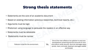 Strong thesis statements
• Statements are the core of an academic document
• Based on existing information (previous researches, technical reports, etc.)
• Arguments must be logic
• Rhetorical: using language to persuade the readers in an effective way
• Statements must be debatable
• Statements must be narrow:
Pollution is bad for the environment.
One of the main effects of air pollution is acid rain:
precipitations containing harmful amounts of nitric
and sulfuric acids (source). Acid rain damages lakes,
ponds, rivers, and soils, leading to damaged wildlife
and forests.
Vs.
 