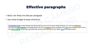 Effective paragraphs
• Basic rule: Keep one idea per paragraph
• Use verbal bridges to keep coherence:
The Winslow family visited Canada and Alaska last summer to find some native American art, such as soapstone
carvings and wall hangings. Anchorage stores had many soapstone items available. Still, they were disappointed to learn
that wall hangings, which they had especially wanted, were difficult to find. Sadly, they left emptyhanded..
 