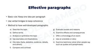 Effective paragraphs
• Basic rule: Keep one idea per paragraph
• Use verbal bridges to keep coherence
• Method to have well-developed paragraphs:
a) Describe the topic
b) Define terms
c) Analyze or synthetize the topic
d) Use examples and illustrations
e) Cite data (facts, statistics, evidence, details,
and others)
f) Compare and contrast
g) Evaluate causes and reasons
h) Examine effects and consequences
i) Offer a chronology of an event
j) Use an anecdote or story
k) Examine testimony (what other people say
such as quotes and paraphrases)
 